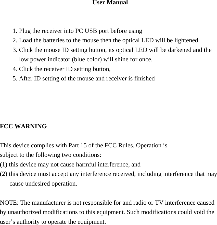 User Manual   1. Plug the receiver into PC USB port before using 2. Load the batteries to the mouse then the optical LED will be lightened. 3. Click the mouse ID setting button, its optical LED will be darkened and the low power indicator (blue color) will shine for once. 4. Click the receiver ID setting button, 5. After ID setting of the mouse and receiver is finished         FCC WARNING  This device complies with Part 15 of the FCC Rules. Operation is subject to the following two conditions: (1) this device may not cause harmful interference, and (2) this device must accept any interference received, including interference that may cause undesired operation.  NOTE: The manufacturer is not responsible for and radio or TV interference caused by unauthorized modifications to this equipment. Such modifications could void the user&rsquo;s authority to operate the equipment.    