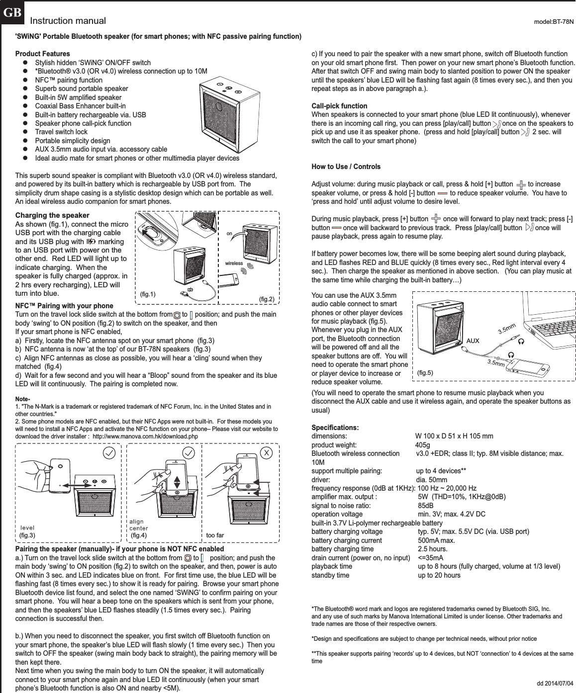 Instruction manual model:BT-78N 'SWiNG' Portable Bluetooth speaker (for smart phones; with NFC passive pairing function)Product FeatureszStylish hidden &lsquo;SWiNG&rsquo; ON/OFF switchz*Bluetooth&reg; v3.0 (OR v4.0) wireless connection up to 10MzNFC&trade; pairing functionzSuperb sound portable speakerzBuilt-in 5W amplified speakerzCoaxial Bass Enhancer built-inzBuilt-in battery rechargeable via. USBzSpeaker phone call-pick functionzTravel switch lockzPortable simplicity designzAUX 3.5mm audio input via. accessory cablezIdeal audio mate for smart phones or other multimedia player devicesThis superb sound speaker is compliant with Bluetooth v3.0 (OR v4.0) wireless standard, and powered by its built-in battery which is rechargeable by USB port from.  The simplicity drum shape casing is a stylistic desktop design which can be portable as well.An ideal wireless audio companion for smart phones.NFC&trade; Pairing with your phoneTurn on the travel lock slide switch at the bottom from     to    position; and push the main body &lsquo;swing&rsquo; to ON position (fig.2) to switch on the speaker, and thenIf your smart phone is NFC enabled, a)  Firstly, locate the NFC antenna spot on your smart phone  (fig.3)  b)  NFC antenna is now &lsquo;at the top&rsquo; of our BT-78N speakers  (fig.3)c)  Align NFC antennas as close as possible, you will hear a &lsquo;cling&rsquo; sound when they  matched  (fig.4)d)  Wait for a few second and you will hear a &ldquo;Bloop&rdquo; sound from the speaker and its blue LED will lit continuously.  The pairing is completed now.  Note-1. "The N-Mark is a trademark or registered trademark of NFC Forum, Inc. in the United States and in other countries."2. Some phone models are NFC enabled, but their NFC Apps were not built-in.  For these models you will need to install a NFC Apps and activate the NFC function on your phone&ndash; Please visit our website to download the driver installer :  http://www.manova.com.hk/download.phpPairing the speaker (manually)- if your phone is NOT NFC enableda.) Turn on the travel lock slide switch at the bottom from      to      position; and push the main body &lsquo;swing&rsquo; to ON position (fig.2) to switch on the speaker, and then, power is auto ON within 3 sec. and LED indicates blue on front.  For first time use, the blue LED will be flashing fast (8 times every sec.) to show it is ready for pairing.  Browse your smart phone Bluetooth device list found, and select the one named &lsquo;SWiNG&rsquo; to confirm pairing on your smart phone.  You will hear a beep tone on the speakers which is sent from your phone, and then the speakers&rsquo; blue LED flashes steadily (1.5 times every sec.).  Pairing connection is successful then.b.) When you need to disconnect the speaker, you first switch off Bluetooth function on your smart phone, the speaker&rsquo;s blue LED will flash slowly (1 time every sec.)  Then you switch to OFF the speaker (swing main body back to straight), the pairing memory will be then kept there.Next time when you swing the main body to turn ON the speaker, it will automatically connect to your smart phone again and blue LED lit continuously (when your smart phone&rsquo;s Bluetooth function is also ON and nearby <5M).  c) If you need to pair the speaker with a new smart phone, switch off Bluetooth function on your old smart phone first.  Then power on your new smart phone&rsquo;s Bluetooth function.  After that switch OFF and swing main body to slanted position to power ON the speaker until the speakers&rsquo; blue LED will be flashing fast again (8 times every sec.), and then you repeat steps as in above paragraph a.).Call-pick functionWhen speakers is connected to your smart phone (blue LED lit continuously), whenever there is an incoming call ring, you can press [play/call] button      once on the speakers to pick up and use it as speaker phone.  (press and hold [play/call] button       2 sec. will switch the call to your smart phone)How to Use / Controls Adjust volume: during music playback or call, press &amp; hold [+] button        to increase speaker volume, or press &amp; hold [-] button        to reduce speaker volume.  You have to &lsquo;press and hold&rsquo; until adjust volume to desire level.  During music playback, press [+] button        once will forward to play next track; press [-] button       once will backward to previous track.  Press [play/call] button       once will pause playback, press again to resume play.  If battery power becomes low, there will be some beeping alert sound during playback, and LED flashes RED and BLUE quickly (8 times every sec., Red light interval every 4 sec.).  Then charge the speaker as mentioned in above section.   (You can play music at the same time while charging the built-in battery&hellip;)(You will need to operate the smart phone to resume music playback when you disconnect the AUX cable and use it wireless again, and operate the speaker buttons as usual)Specifications:dimensions:                      W 100 x D 51 x H 105 mm  product weight:                      405gBluetooth wireless connection    v3.0 +EDR; class II; typ. 8M visible distance; max. 10Msupport multiple pairing:    up to 4 devices**driver:        dia. 50mmfrequency response (0dB at 1KHz): 100 Hz ~ 20,000 Hzamplifier max. output :      5W  (THD=10%, 1KHz@0dB)signal to noise ratio:       85dBoperation voltage       min. 3V; max. 4.2V DCbuilt-in 3.7V Li-polymer rechargeable batterybattery charging voltage     typ. 5V; max. 5.5V DC (via. USB port)battery charging current     500mA max.battery charging time       2.5 hours.drain current (power on, no input)    <=35mAplayback time       up to 8 hours (fully charged, volume at 1/3 level) standby time       up to 20 hours*The Bluetooth&reg; word mark and logos are registered trademarks owned by Bluetooth SIG, Inc. and any use of such marks by Manova International Limited is under license. Other trademarks and trade names are those of their respective owners.*Design and specifications are subject to change per technical needs, without prior notice **This speaker supports pairing &lsquo;records&rsquo; up to 4 devices, but NOT &lsquo;connection&rsquo; to 4 devices at the same time               dd 2014/07/04Charging the speakerAs shown (fig.1), connect the micro USB port with the charging cable and its USB plug with       marking to an USB port with power on the other end.  Red LED will light up to indicate charging.  When the speaker is fully charged (approx. in 2 hrs every recharging), LED will turn into blue. You can use the AUX 3.5mm audio cable connect to smart phones or other player devices for music playback (fig.5).Whenever you plug in the AUX port, the Bluetooth connection will be powered off and all the speaker buttons are off.  You will need to operate the smart phone or player device to increase or reduce speaker volume.(fig.3) (fig.4) too far(fig.5)AUX(fig.1)wirelesson(fig.2)