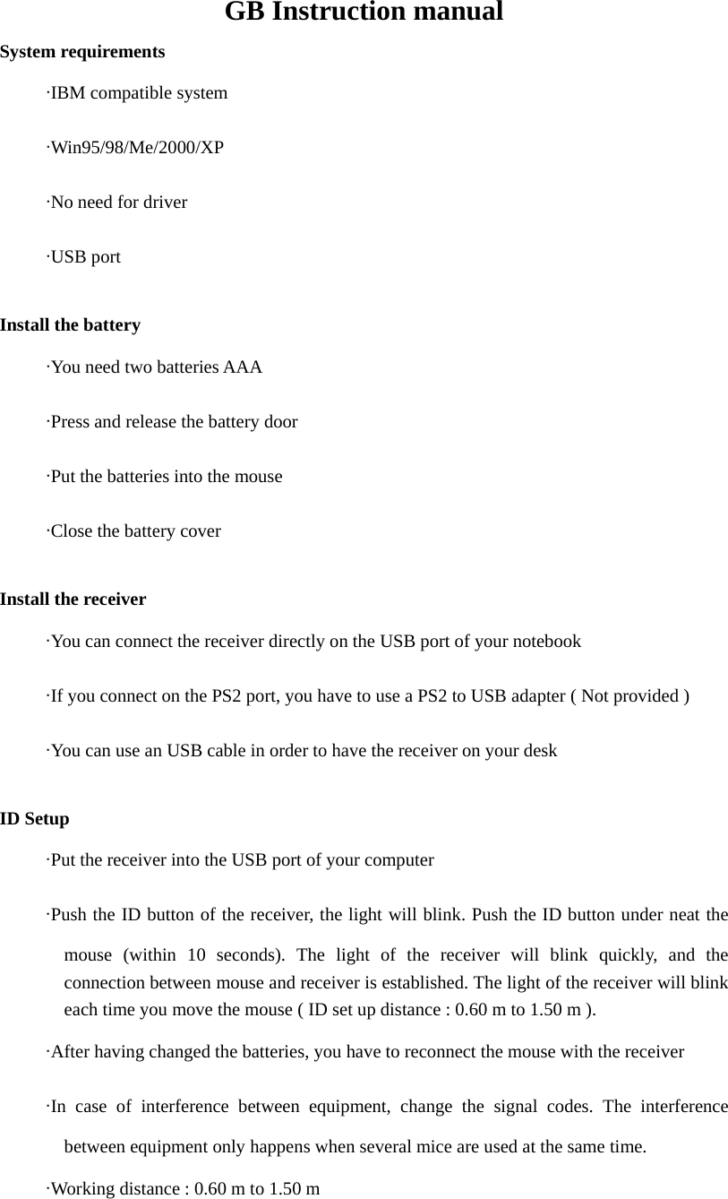 GB Instruction manual System requirements      &middot;IBM compatible system      &middot;Win95/98/Me/2000/XP      &middot;No need for driver      &middot;USB port  Install the battery        &middot;You need two batteries AAA      &middot;Press and release the battery door      &middot;Put the batteries into the mouse      &middot;Close the battery cover  Install the receiver      &middot;You can connect the receiver directly on the USB port of your notebook      &middot;If you connect on the PS2 port, you have to use a PS2 to USB adapter ( Not provided )      &middot;You can use an USB cable in order to have the receiver on your desk  ID Setup        &middot;Put the receiver into the USB port of your computer      &middot;Push the ID button of the receiver, the light will blink. Push the ID button under neat the mouse (within 10 seconds). The light of the receiver will blink quickly, and the connection between mouse and receiver is established. The light of the receiver will blink each time you move the mouse ( ID set up distance : 0.60 m to 1.50 m ).      &middot;After having changed the batteries, you have to reconnect the mouse with the receiver      &middot;In case of interference between equipment, change the signal codes. The interference between equipment only happens when several mice are used at the same time.      &middot;Working distance : 0.60 m to 1.50 m 