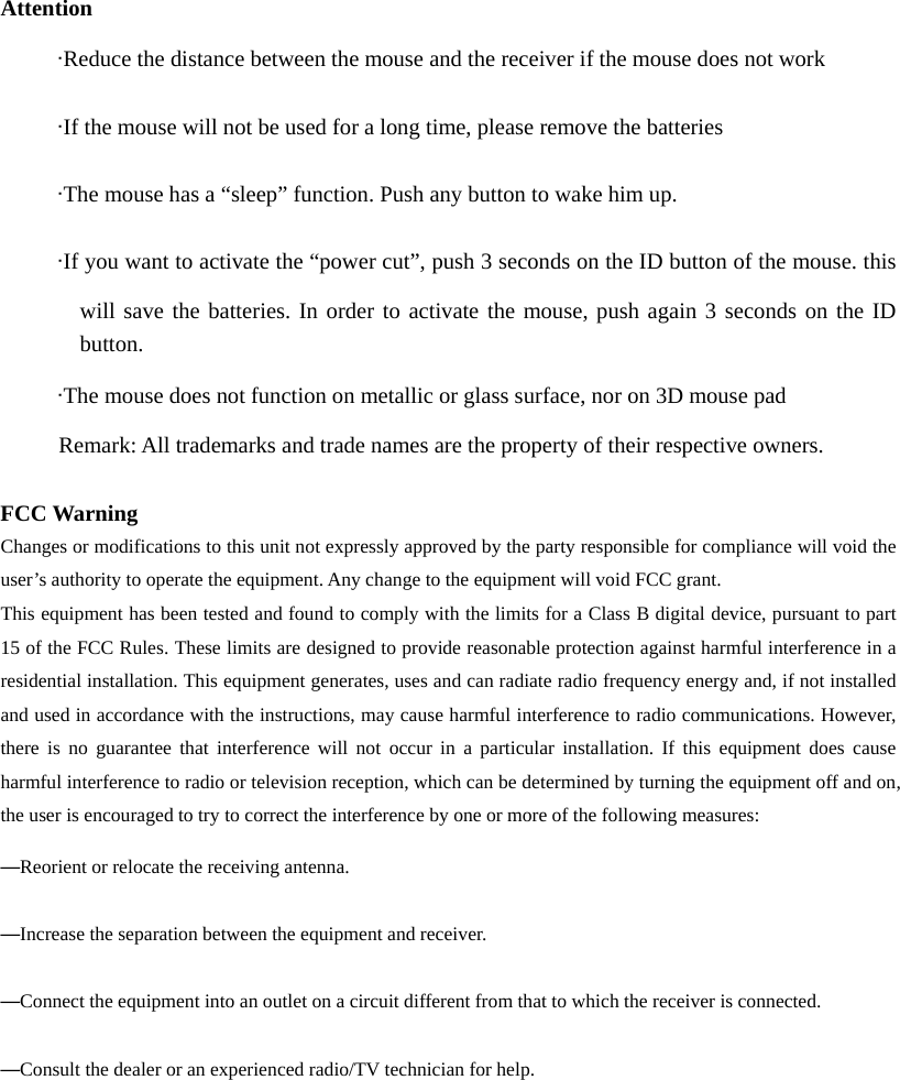  Attention      &middot;Reduce the distance between the mouse and the receiver if the mouse does not work      &middot;If the mouse will not be used for a long time, please remove the batteries      &middot;The mouse has a &ldquo;sleep&rdquo; function. Push any button to wake him up.      &middot;If you want to activate the &ldquo;power cut&rdquo;, push 3 seconds on the ID button of the mouse. this will save the batteries. In order to activate the mouse, push again 3 seconds on the ID        button.       &middot;The mouse does not function on metallic or glass surface, nor on 3D mouse pad Remark: All trademarks and trade names are the property of their respective owners.  FCC Warning Changes or modifications to this unit not expressly approved by the party responsible for compliance will void the user&rsquo;s authority to operate the equipment. Any change to the equipment will void FCC grant. This equipment has been tested and found to comply with the limits for a Class B digital device, pursuant to part 15 of the FCC Rules. These limits are designed to provide reasonable protection against harmful interference in a residential installation. This equipment generates, uses and can radiate radio frequency energy and, if not installed and used in accordance with the instructions, may cause harmful interference to radio communications. However, there is no guarantee that interference will not occur in a particular installation. If this equipment does cause harmful interference to radio or television reception, which can be determined by turning the equipment off and on, the user is encouraged to try to correct the interference by one or more of the following measures: &mdash;Reorient or relocate the receiving antenna. &mdash;Increase the separation between the equipment and receiver. &mdash;Connect the equipment into an outlet on a circuit different from that to which the receiver is connected. &mdash;Consult the dealer or an experienced radio/TV technician for help.     