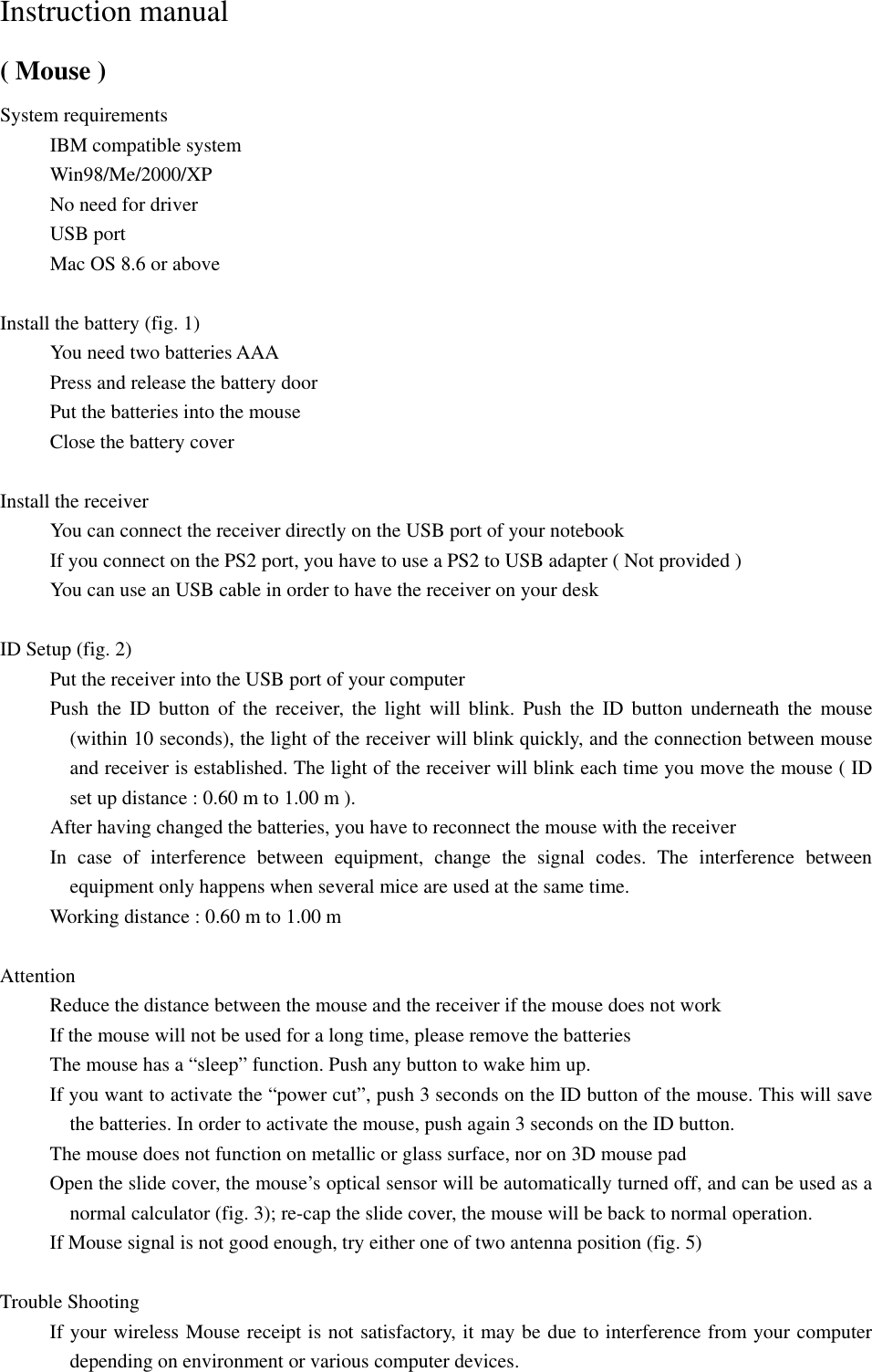 Instruction manual ( Mouse ) System requirements      IBM compatible system      Win98/Me/2000/XP      No need for driver      USB port      Mac OS 8.6 or above  Install the battery (fig. 1)      You need two batteries AAA           Press and release the battery door      Put the batteries into the mouse      Close the battery cover  Install the receiver      You can connect the receiver directly on the USB port of your notebook           If you connect on the PS2 port, you have to use a PS2 to USB adapter ( Not provided )           You can use an USB cable in order to have the receiver on your desk  ID Setup (fig. 2)           Put the receiver into the USB port of your computer      Push the ID button of the receiver, the light will blink. Push the ID button underneath the mouse (within 10 seconds), the light of the receiver will blink quickly, and the connection between mouse and receiver is established. The light of the receiver will blink each time you move the mouse ( ID set up distance : 0.60 m to 1.00 m ).           After having changed the batteries, you have to reconnect the mouse with the receiver      In case of interference between equipment, change the signal codes. The interference between equipment only happens when several mice are used at the same time.           Working distance : 0.60 m to 1.00 m  Attention      Reduce the distance between the mouse and the receiver if the mouse does not work           If the mouse will not be used for a long time, please remove the batteries           The mouse has a &ldquo;sleep&rdquo; function. Push any button to wake him up.           If you want to activate the &ldquo;power cut&rdquo;, push 3 seconds on the ID button of the mouse. This will save the batteries. In order to activate the mouse, push again 3 seconds on the ID button.             The mouse does not function on metallic or glass surface, nor on 3D mouse pad           Open the slide cover, the mouse&rsquo;s optical sensor will be automatically turned off, and can be used as a normal calculator (fig. 3); re-cap the slide cover, the mouse will be back to normal operation.           If Mouse signal is not good enough, try either one of two antenna position (fig. 5)  Trouble Shooting         If your wireless Mouse receipt is not satisfactory, it may be due to interference from your computer depending on environment or various computer devices. 