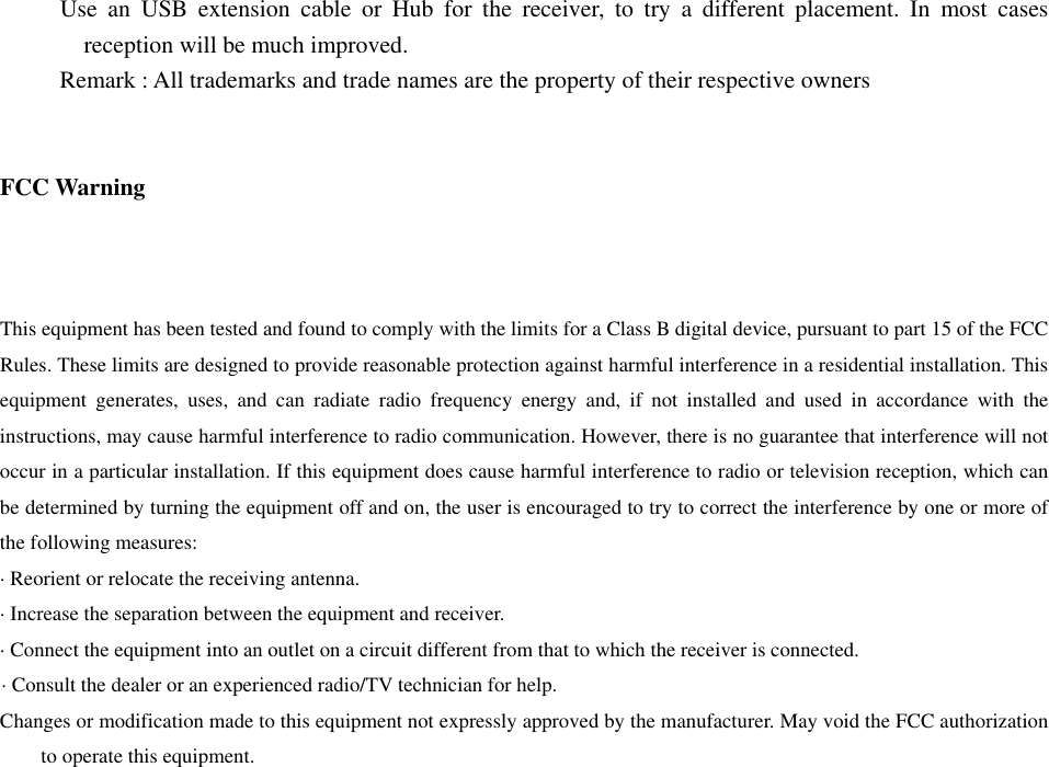      Use an USB extension cable or Hub for the receiver, to try a different placement. In most cases reception will be much improved.      Remark : All trademarks and trade names are the property of their respective owners   FCC Warning   This equipment has been tested and found to comply with the limits for a Class B digital device, pursuant to part 15 of the FCC Rules. These limits are designed to provide reasonable protection against harmful interference in a residential installation. This equipment generates, uses, and can radiate radio frequency energy and, if not installed and used in accordance with the instructions, may cause harmful interference to radio communication. However, there is no guarantee that interference will not occur in a particular installation. If this equipment does cause harmful interference to radio or television reception, which can be determined by turning the equipment off and on, the user is encouraged to try to correct the interference by one or more of the following measures:   &middot; Reorient or relocate the receiving antenna.   &middot; Increase the separation between the equipment and receiver.   &middot; Connect the equipment into an outlet on a circuit different from that to which the receiver is connected.   &middot; Consult the dealer or an experienced radio/TV technician for help. Changes or modification made to this equipment not expressly approved by the manufacturer. May void the FCC authorization to operate this equipment. 