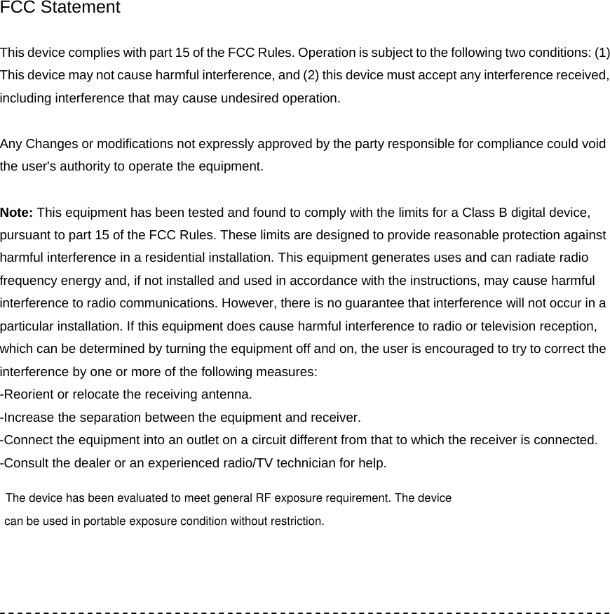  FCC Statement  This device complies with part 15 of the FCC Rules. Operation is subject to the following two conditions: (1) This device may not cause harmful interference, and (2) this device must accept any interference received, including interference that may cause undesired operation.  Any Changes or modifications not expressly approved by the party responsible for compliance could void the user's authority to operate the equipment.  Note: This equipment has been tested and found to comply with the limits for a Class B digital device, pursuant to part 15 of the FCC Rules. These limits are designed to provide reasonable protection against harmful interference in a residential installation. This equipment generates uses and can radiate radio frequency energy and, if not installed and used in accordance with the instructions, may cause harmful interference to radio communications. However, there is no guarantee that interference will not occur in a particular installation. If this equipment does cause harmful interference to radio or television reception, which can be determined by turning the equipment off and on, the user is encouraged to try to correct the interference by one or more of the following measures: -Reorient or relocate the receiving antenna. -Increase the separation between the equipment and receiver. -Connect the equipment into an outlet on a circuit different from that to which the receiver is connected. -Consult the dealer or an experienced radio/TV technician for help.       The device has been evaluated to meet general RF exposure requirement. The devicecan be used in portable exposure condition without restriction.