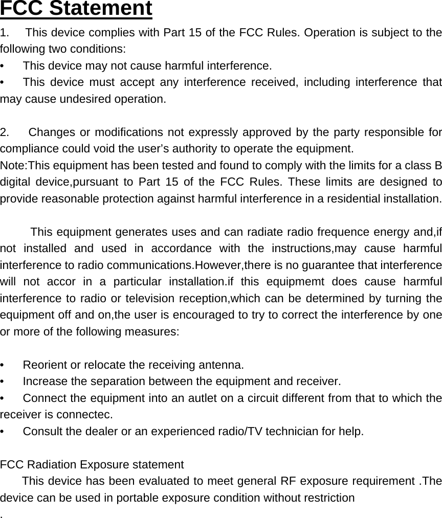 FCC Statement 1.     This device complies with Part 15 of the FCC Rules. Operation is subject to the following two conditions: &bull;      This device may not cause harmful interference. &bull;     This device must accept any interference received, including interference that may cause undesired operation.   2.      Changes or modifications not expressly approved by the party responsible for compliance could void the user&rsquo;s authority to operate the equipment. Note:This equipment has been tested and found to comply with the limits for a class B digital device,pursuant to Part 15 of the FCC Rules. These limits are designed to provide reasonable protection against harmful interference in a residential installation.         This equipment generates uses and can radiate radio frequence energy and,if not installed and used in accordance with the instructions,may cause harmful interference to radio communications.However,there is no guarantee that interference will not accor in a particular installation.if this equipmemt does cause harmful interference to radio or television reception,which can be determined by turning the equipment off and on,the user is encouraged to try to correct the interference by one or more of the following measures:   &bull;      Reorient or relocate the receiving antenna. &bull;      Increase the separation between the equipment and receiver. &bull;      Connect the equipment into an autlet on a circuit different from that to which the receiver is connectec. &bull;      Consult the dealer or an experienced radio/TV technician for help.   FCC Radiation Exposure statement        This device has been evaluated to meet general RF exposure requirement .The device can be used in portable exposure condition without restriction   . 