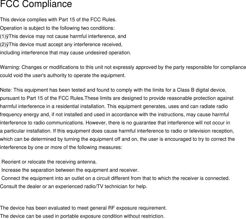 FCC ComplianceThis device complies with Part 15 of the FCC Rules. Operation is subject to the following two conditions:(1)&yuml;This device may not cause harmful interference, and(2)&yuml;This device must accept any interference received, including interference that may cause undesired operation.Warning: Changes or modifications to this unit not expressly approved by the party responsible for compliance could void the user's authority to operate the equipment.Note: This equipment has been tested and found to comply with the limits for a Class B digital device, pursuant to Part 15 of the FCC Rules.These limits are designed to provide reasonable protection against harmful interference in a residential installation. This equipment generates, uses and can radiate radiofrequency energy and, if not installed and used in accordance with the instructions, may cause harmfulinterference to radio communications. However, there is no guarantee that interference will not occur ina particular installation. If this equipment does cause harmful interference to radio or television reception, which can be determined by turning the equipment off and on, the user is encouraged to try to correct theinterference by one or more of the following measures: Reorient or relocate the receiving antenna. Increase the separation between the equipment and receiver. Connect the equipment into an outlet on a circuit different from that to which the receiver is connected.Consult the dealer or an experienced radio/TV technician for help.The device has been evaluated to meet general RF exposure requirement. The device can be used in portable exposure condition without restriction. 
