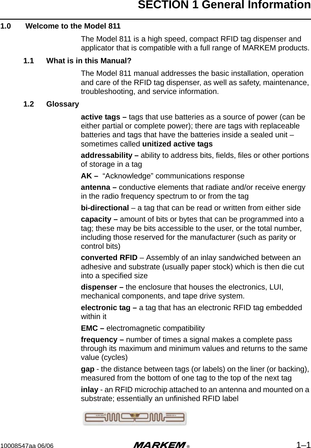 SECTION 1 General Information10008547aa 06/06 m®1–11.0  Welcome to the Model 811The Model 811 is a high speed, compact RFID tag dispenser and applicator that is compatible with a full range of MARKEM products.1.1 What is in this Manual?The Model 811 manual addresses the basic installation, operation and care of the RFID tag dispenser, as well as safety, maintenance, troubleshooting, and service information. 1.2 Glossaryactive tags – tags that use batteries as a source of power (can be either partial or complete power); there are tags with replaceable batteries and tags that have the batteries inside a sealed unit – sometimes called unitized active tagsaddressability – ability to address bits, fields, files or other portions of storage in a tagAK –  “Acknowledge” communications responseantenna – conductive elements that radiate and/or receive energy in the radio frequency spectrum to or from the tagbi-directional – a tag that can be read or written from either sidecapacity – amount of bits or bytes that can be programmed into a tag; these may be bits accessible to the user, or the total number, including those reserved for the manufacturer (such as parity or control bits)converted RFID – Assembly of an inlay sandwiched between an adhesive and substrate (usually paper stock) which is then die cut into a specified sizedispenser – the enclosure that houses the electronics, LUI, mechanical components, and tape drive system.electronic tag – a tag that has an electronic RFID tag embedded within itEMC – electromagnetic compatibilityfrequency – number of times a signal makes a complete pass through its maximum and minimum values and returns to the same value (cycles)gap - the distance between tags (or labels) on the liner (or backing), measured from the bottom of one tag to the top of the next taginlay - an RFID microchip attached to an antenna and mounted on a substrate; essentially an unfinished RFID label