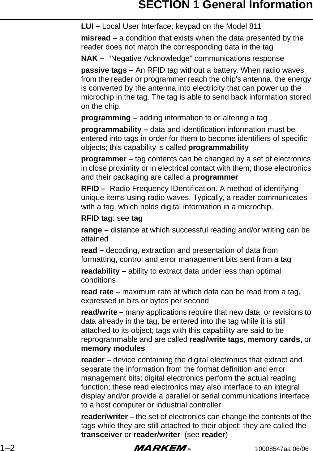 SECTION 1 General Information1–2 m®10008547aa 06/06LUI – Local User Interface; keypad on the Model 811misread – a condition that exists when the data presented by the reader does not match the corresponding data in the tagNAK –  “Negative Acknowledge” communications responsepassive tags – An RFID tag without a battery. When radio waves from the reader or programmer reach the chip&apos;s antenna, the energy is converted by the antenna into electricity that can power up the microchip in the tag. The tag is able to send back information stored on the chip.programming – adding information to or altering a tagprogrammability – data and identification information must be entered into tags in order for them to become identifiers of specific objects; this capability is called programmabilityprogrammer – tag contents can be changed by a set of electronics in close proximity or in electrical contact with them; those electronics and their packaging are called a programmerRFID –  Radio Frequency IDentification. A method of identifying unique items using radio waves. Typically, a reader communicates with a tag, which holds digital information in a microchip. RFID tag: see tag range – distance at which successful reading and/or writing can be attained         read – decoding, extraction and presentation of data from formatting, control and error management bits sent from a tag    readability – ability to extract data under less than optimal conditionsread rate – maximum rate at which data can be read from a tag, expressed in bits or bytes per secondread/write – many applications require that new data, or revisions to data already in the tag, be entered into the tag while it is still attached to its object; tags with this capability are said to be reprogrammable and are called read/write tags, memory cards, or memory modulesreader – device containing the digital electronics that extract and separate the information from the format definition and error management bits; digital electronics perform the actual reading function; these read electronics may also interface to an integral display and/or provide a parallel or serial communications interface to a host computer or industrial controllerreader/writer – the set of electronics can change the contents of the tags while they are still attached to their object; they are called the transceiver or reader/writer  (see reader)