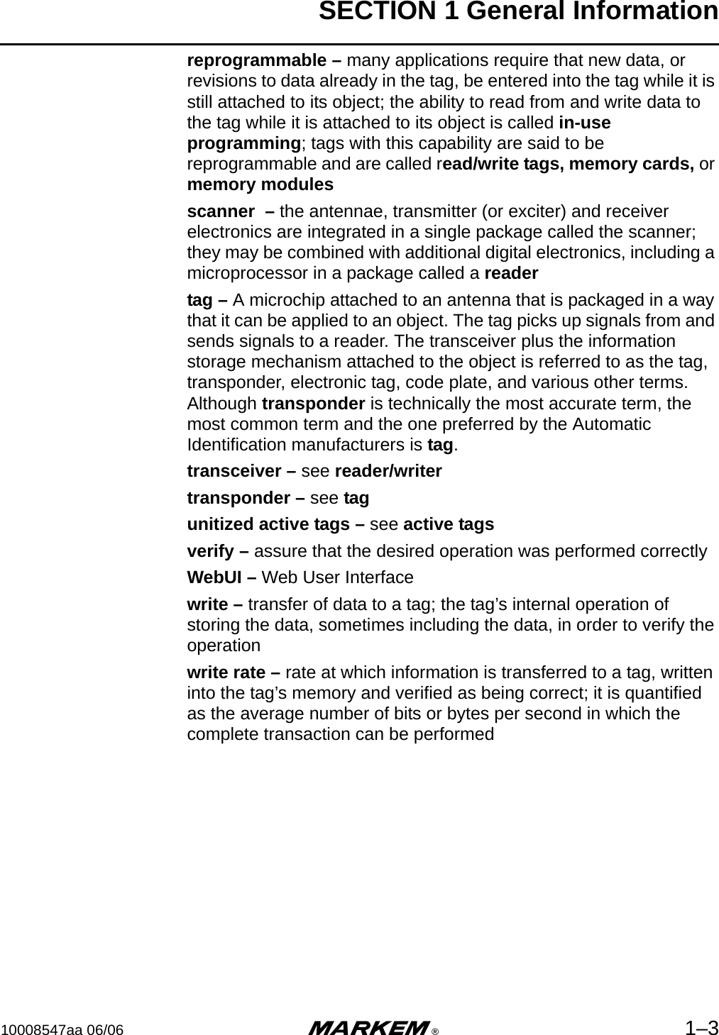 SECTION 1 General Information10008547aa 06/06 m®1–3reprogrammable – many applications require that new data, or revisions to data already in the tag, be entered into the tag while it is still attached to its object; the ability to read from and write data to the tag while it is attached to its object is called in-use programming; tags with this capability are said to be reprogrammable and are called read/write tags, memory cards, or memory modulesscanner  – the antennae, transmitter (or exciter) and receiver electronics are integrated in a single package called the scanner; they may be combined with additional digital electronics, including a microprocessor in a package called a readertag – A microchip attached to an antenna that is packaged in a way that it can be applied to an object. The tag picks up signals from and sends signals to a reader. The transceiver plus the information storage mechanism attached to the object is referred to as the tag, transponder, electronic tag, code plate, and various other terms. Although transponder is technically the most accurate term, the most common term and the one preferred by the Automatic Identification manufacturers is tag.transceiver – see reader/writertransponder – see tagunitized active tags – see active tagsverify – assure that the desired operation was performed correctlyWebUI – Web User Interfacewrite – transfer of data to a tag; the tag’s internal operation of storing the data, sometimes including the data, in order to verify the operationwrite rate – rate at which information is transferred to a tag, written into the tag’s memory and verified as being correct; it is quantified as the average number of bits or bytes per second in which the complete transaction can be performed