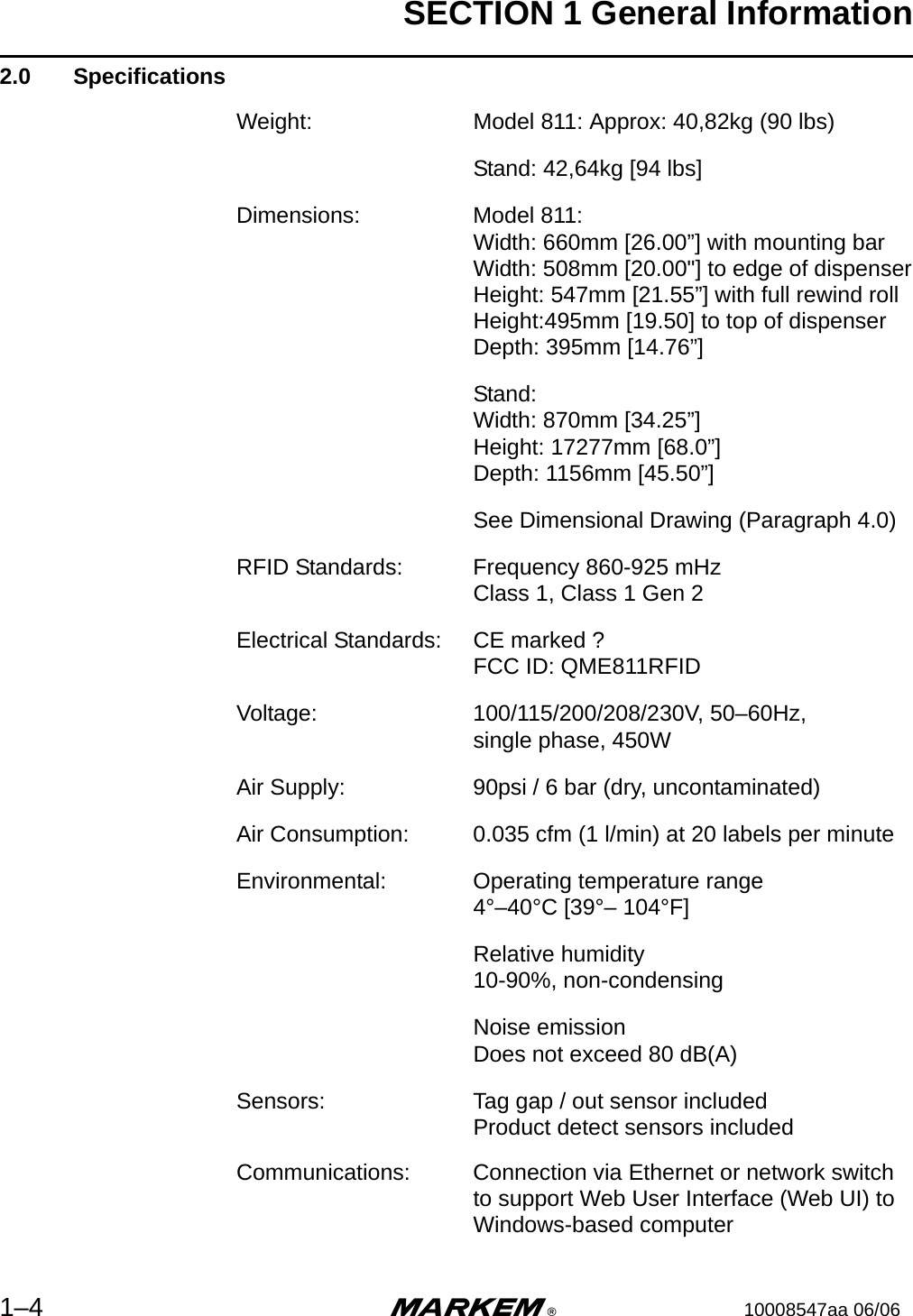SECTION 1 General Information1–4 m®10008547aa 06/062.0  SpecificationsWeight: Model 811: Approx: 40,82kg (90 lbs)Stand: 42,64kg [94 lbs]Dimensions: Model 811:Width: 660mm [26.00”] with mounting barWidth: 508mm [20.00&quot;] to edge of dispenserHeight: 547mm [21.55”] with full rewind rollHeight:495mm [19.50] to top of dispenserDepth: 395mm [14.76”]Stand: Width: 870mm [34.25”] Height: 17277mm [68.0”]Depth: 1156mm [45.50”]See Dimensional Drawing (Paragraph 4.0)RFID Standards: Frequency 860-925 mHzClass 1, Class 1 Gen 2Electrical Standards: CE marked ?FCC ID: QME811RFID Voltage: 100/115/200/208/230V, 50–60Hz, single phase, 450WAir Supply: 90psi / 6 bar (dry, uncontaminated)Air Consumption: 0.035 cfm (1 l/min) at 20 labels per minuteEnvironmental: Operating temperature range4°–40°C [39°– 104°F]Relative humidity10-90%, non-condensingNoise emissionDoes not exceed 80 dB(A)Sensors: Tag gap / out sensor includedProduct detect sensors includedCommunications: Connection via Ethernet or network switchto support Web User Interface (Web UI) toWindows-based computer