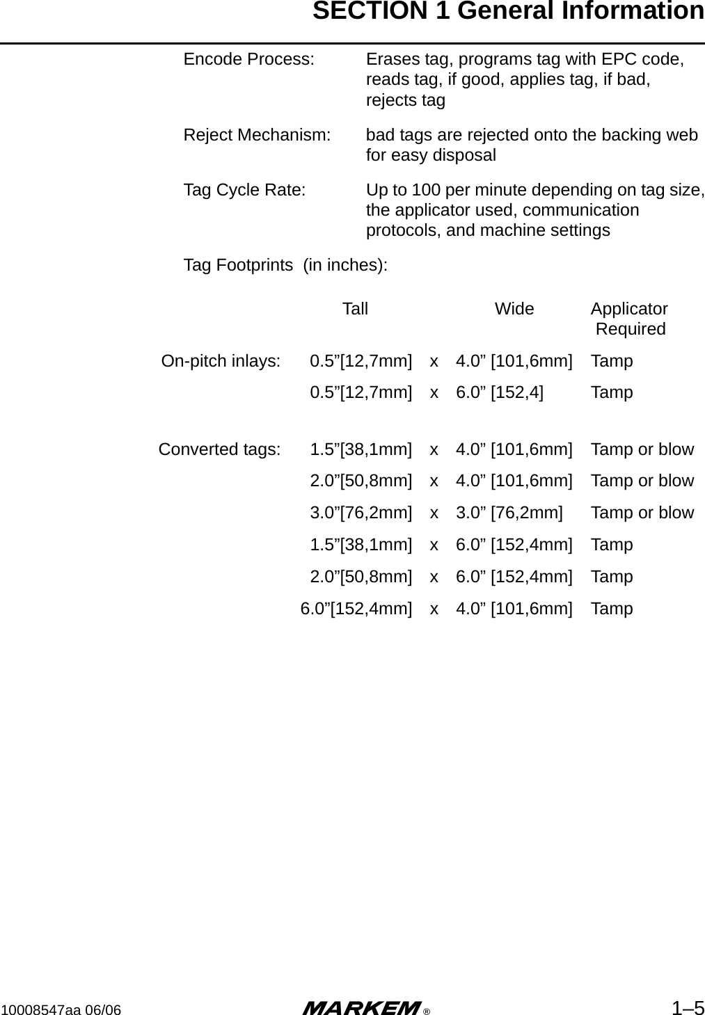 SECTION 1 General Information10008547aa 06/06 m®1–5Encode Process: Erases tag, programs tag with EPC code,reads tag, if good, applies tag, if bad,rejects tagReject Mechanism: bad tags are rejected onto the backing webfor easy disposalTag Cycle Rate: Up to 100 per minute depending on tag size,the applicator used, communicationprotocols, and machine settingsTag Footprints  (in inches):Tall Wide Applicator RequiredOn-pitch inlays: 0.5”[12,7mm] x 4.0” [101,6mm] Tamp0.5”[12,7mm] x 6.0” [152,4] TampConverted tags: 1.5”[38,1mm] x 4.0” [101,6mm] Tamp or blow2.0”[50,8mm] x 4.0” [101,6mm] Tamp or blow3.0”[76,2mm] x 3.0” [76,2mm] Tamp or blow1.5”[38,1mm] x 6.0” [152,4mm] Tamp2.0”[50,8mm] x 6.0” [152,4mm] Tamp6.0”[152,4mm] x 4.0” [101,6mm] Tamp