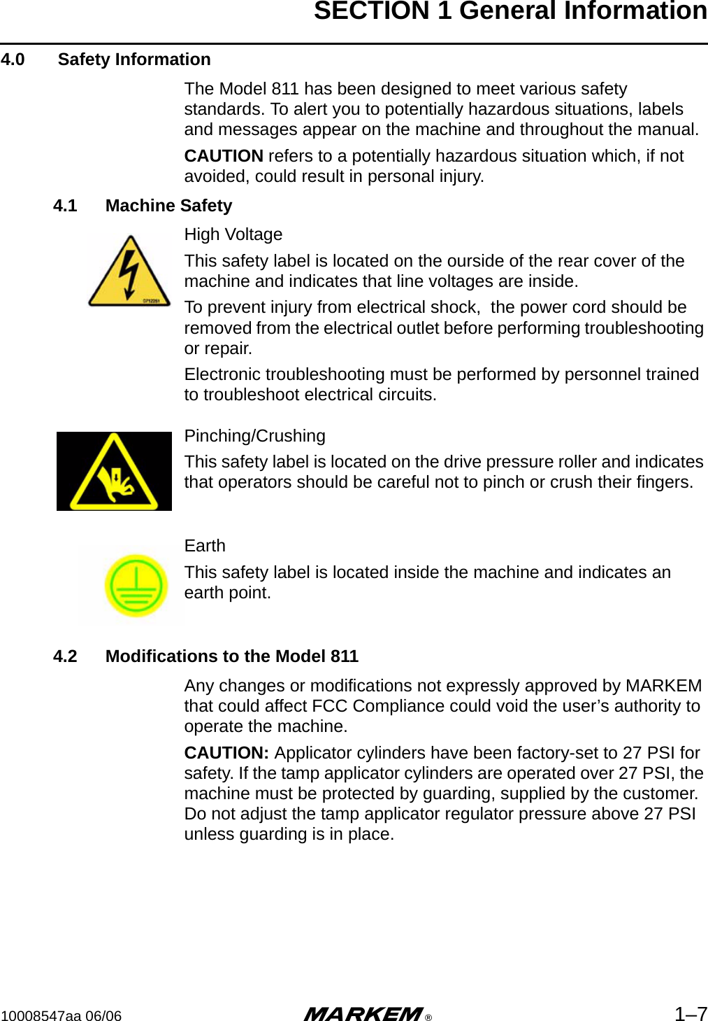 SECTION 1 General Information10008547aa 06/06 m®1–74.0  Safety InformationThe Model 811 has been designed to meet various safety standards. To alert you to potentially hazardous situations, labels and messages appear on the machine and throughout the manual. CAUTION refers to a potentially hazardous situation which, if not avoided, could result in personal injury. 4.1 Machine SafetyHigh VoltageThis safety label is located on the ourside of the rear cover of the machine and indicates that line voltages are inside.To prevent injury from electrical shock,  the power cord should be removed from the electrical outlet before performing troubleshooting or repair.Electronic troubleshooting must be performed by personnel trained to troubleshoot electrical circuits.Pinching/CrushingThis safety label is located on the drive pressure roller and indicates that operators should be careful not to pinch or crush their fingers.EarthThis safety label is located inside the machine and indicates an earth point.4.2 Modifications to the Model 811Any changes or modifications not expressly approved by MARKEM that could affect FCC Compliance could void the user’s authority to operate the machine.CAUTION: Applicator cylinders have been factory-set to 27 PSI for safety. If the tamp applicator cylinders are operated over 27 PSI, the machine must be protected by guarding, supplied by the customer. Do not adjust the tamp applicator regulator pressure above 27 PSI unless guarding is in place.