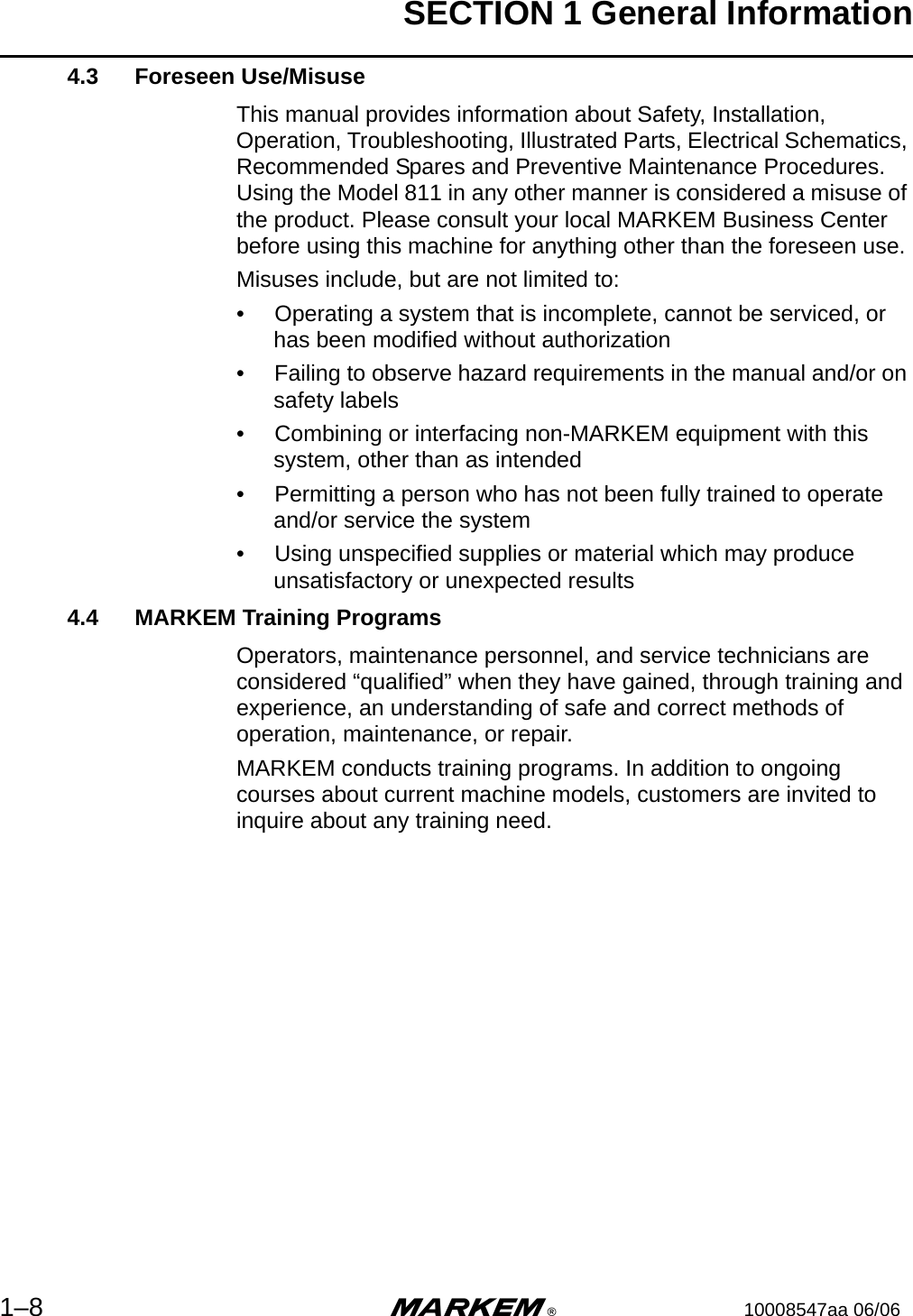 SECTION 1 General Information1–8 m®10008547aa 06/064.3 Foreseen Use/MisuseThis manual provides information about Safety, Installation, Operation, Troubleshooting, Illustrated Parts, Electrical Schematics, Recommended Spares and Preventive Maintenance Procedures. Using the Model 811 in any other manner is considered a misuse of the product. Please consult your local MARKEM Business Center before using this machine for anything other than the foreseen use.Misuses include, but are not limited to:•  Operating a system that is incomplete, cannot be serviced, or has been modified without authorization•  Failing to observe hazard requirements in the manual and/or on safety labels•  Combining or interfacing non-MARKEM equipment with this system, other than as intended•  Permitting a person who has not been fully trained to operate and/or service the system•  Using unspecified supplies or material which may produce unsatisfactory or unexpected results4.4 MARKEM Training ProgramsOperators, maintenance personnel, and service technicians are considered “qualified” when they have gained, through training and experience, an understanding of safe and correct methods of operation, maintenance, or repair.MARKEM conducts training programs. In addition to ongoing courses about current machine models, customers are invited to inquire about any training need.