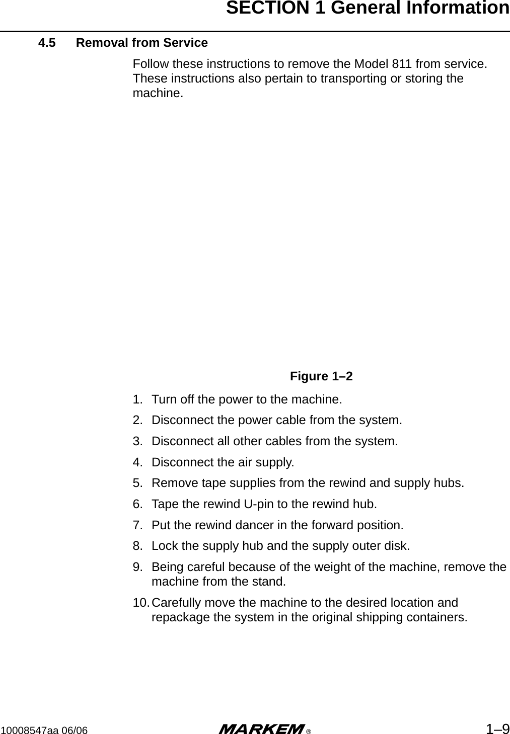 SECTION 1 General Information10008547aa 06/06 m®1–94.5 Removal from ServiceFollow these instructions to remove the Model 811 from service. These instructions also pertain to transporting or storing the machine.Figure 1–21. Turn off the power to the machine.2. Disconnect the power cable from the system.3. Disconnect all other cables from the system.4. Disconnect the air supply.5. Remove tape supplies from the rewind and supply hubs.6. Tape the rewind U-pin to the rewind hub.7. Put the rewind dancer in the forward position.8. Lock the supply hub and the supply outer disk.9. Being careful because of the weight of the machine, remove the machine from the stand.  10.Carefully move the machine to the desired location and repackage the system in the original shipping containers.