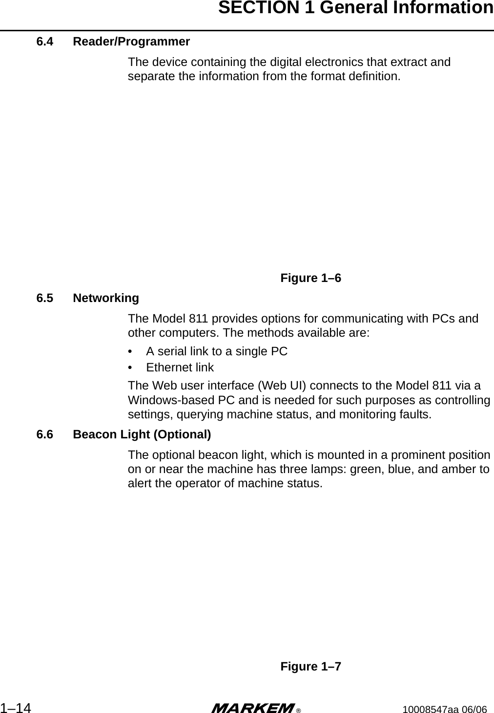 SECTION 1 General Information1–14 m®10008547aa 06/066.4 Reader/ProgrammerThe device containing the digital electronics that extract and separate the information from the format definition.Figure 1–66.5 NetworkingThe Model 811 provides options for communicating with PCs and other computers. The methods available are:• A serial link to a single PC• Ethernet linkThe Web user interface (Web UI) connects to the Model 811 via a Windows-based PC and is needed for such purposes as controlling settings, querying machine status, and monitoring faults.6.6 Beacon Light (Optional)The optional beacon light, which is mounted in a prominent position on or near the machine has three lamps: green, blue, and amber to alert the operator of machine status.Figure 1–7