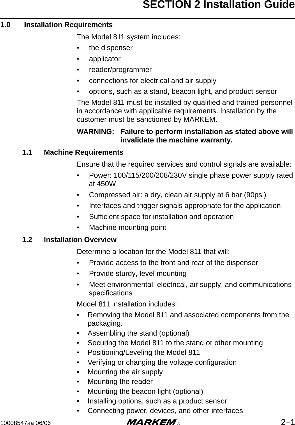 SECTION 2 Installation Guide10008547aa 06/06 m®2–11.0  Installation RequirementsThe Model 811 system includes:•  the dispenser•  applicator•  reader/programmer•  connections for electrical and air supply•  options, such as a stand, beacon light, and product sensorThe Model 811 must be installed by qualified and trained personnel in accordance with applicable requirements. Installation by the customer must be sanctioned by MARKEM. WARNING: Failure to perform installation as stated above will invalidate the machine warranty.1.1 Machine RequirementsEnsure that the required services and control signals are available:•  Power: 100/115/200/208/230V single phase power supply rated at 450W•  Compressed air: a dry, clean air supply at 6 bar (90psi)•  Interfaces and trigger signals appropriate for the application•  Sufficient space for installation and operation•  Machine mounting point1.2 Installation OverviewDetermine a location for the Model 811 that will:•  Provide access to the front and rear of the dispenser•  Provide sturdy, level mounting•  Meet environmental, electrical, air supply, and communications specificationsModel 811 installation includes:• Removing the Model 811 and associated components from the packaging.• Assembling the stand (optional)• Securing the Model 811 to the stand or other mounting• Positioning/Leveling the Model 811• Verifying or changing the voltage configuration• Mounting the air supply• Mounting the reader• Mounting the beacon light (optional)• Installing options, such as a product sensor• Connecting power, devices, and other interfaces