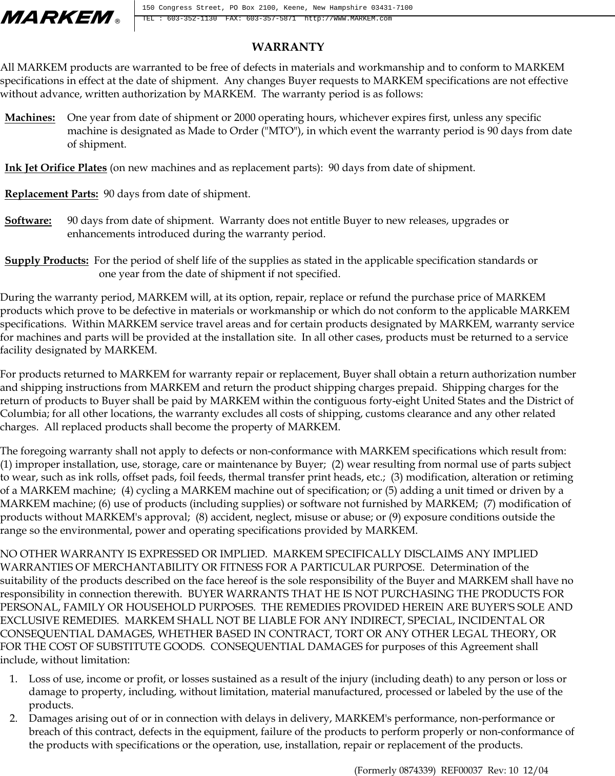 m®  150 Congress Street, PO Box 2100, Keene, New Hampshire 03431-7100 TEL : 603-352-1130  FAX: 603-357-5871  http://WWW.MARKEM.com  WARRANTY All MARKEM products are warranted to be free of defects in materials and workmanship and to conform to MARKEM specifications in effect at the date of shipment.  Any changes Buyer requests to MARKEM specifications are not effective without advance, written authorization by MARKEM.  The warranty period is as follows:  Machines: One year from date of shipment or 2000 operating hours, whichever expires first, unless any specific machine is designated as Made to Order (&quot;MTO&quot;), in which event the warranty period is 90 days from date of shipment.  Ink Jet Orifice Plates (on new machines and as replacement parts):  90 days from date of shipment. Replacement Parts:  90 days from date of shipment. Software:    90 days from date of shipment.  Warranty does not entitle Buyer to new releases, upgrades or enhancements introduced during the warranty period. Supply Products:  For the period of shelf life of the supplies as stated in the applicable specification standards or                                    one year from the date of shipment if not specified.  During the warranty period, MARKEM will, at its option, repair, replace or refund the purchase price of MARKEM products which prove to be defective in materials or workmanship or which do not conform to the applicable MARKEM specifications.  Within MARKEM service travel areas and for certain products designated by MARKEM, warranty service for machines and parts will be provided at the installation site.  In all other cases, products must be returned to a service facility designated by MARKEM.  For products returned to MARKEM for warranty repair or replacement, Buyer shall obtain a return authorization number and shipping instructions from MARKEM and return the product shipping charges prepaid.  Shipping charges for the return of products to Buyer shall be paid by MARKEM within the contiguous forty-eight United States and the District of Columbia; for all other locations, the warranty excludes all costs of shipping, customs clearance and any other related charges.  All replaced products shall become the property of MARKEM.  The foregoing warranty shall not apply to defects or non-conformance with MARKEM specifications which result from:  (1) improper installation, use, storage, care or maintenance by Buyer;  (2) wear resulting from normal use of parts subject to wear, such as ink rolls, offset pads, foil feeds, thermal transfer print heads, etc.;  (3) modification, alteration or retiming of a MARKEM machine;  (4) cycling a MARKEM machine out of specification; or (5) adding a unit timed or driven by a MARKEM machine; (6) use of products (including supplies) or software not furnished by MARKEM;  (7) modification of products without MARKEM&apos;s approval;  (8) accident, neglect, misuse or abuse; or (9) exposure conditions outside the range so the environmental, power and operating specifications provided by MARKEM.  NO OTHER WARRANTY IS EXPRESSED OR IMPLIED.  MARKEM SPECIFICALLY DISCLAIMS ANY IMPLIED WARRANTIES OF MERCHANTABILITY OR FITNESS FOR A PARTICULAR PURPOSE.  Determination of the suitability of the products described on the face hereof is the sole responsibility of the Buyer and MARKEM shall have no responsibility in connection therewith.  BUYER WARRANTS THAT HE IS NOT PURCHASING THE PRODUCTS FOR PERSONAL, FAMILY OR HOUSEHOLD PURPOSES.  THE REMEDIES PROVIDED HEREIN ARE BUYER&apos;S SOLE AND EXCLUSIVE REMEDIES.  MARKEM SHALL NOT BE LIABLE FOR ANY INDIRECT, SPECIAL, INCIDENTAL OR CONSEQUENTIAL DAMAGES, WHETHER BASED IN CONTRACT, TORT OR ANY OTHER LEGAL THEORY, OR FOR THE COST OF SUBSTITUTE GOODS.  CONSEQUENTIAL DAMAGES for purposes of this Agreement shall include, without limitation:  1. Loss of use, income or profit, or losses sustained as a result of the injury (including death) to any person or loss or damage to property, including, without limitation, material manufactured, processed or labeled by the use of the products. 2. Damages arising out of or in connection with delays in delivery, MARKEM&apos;s performance, non-performance or breach of this contract, defects in the equipment, failure of the products to perform properly or non-conformance of the products with specifications or the operation, use, installation, repair or replacement of the products. (Formerly 0874339)  REF00037  Rev: 10  12/04 