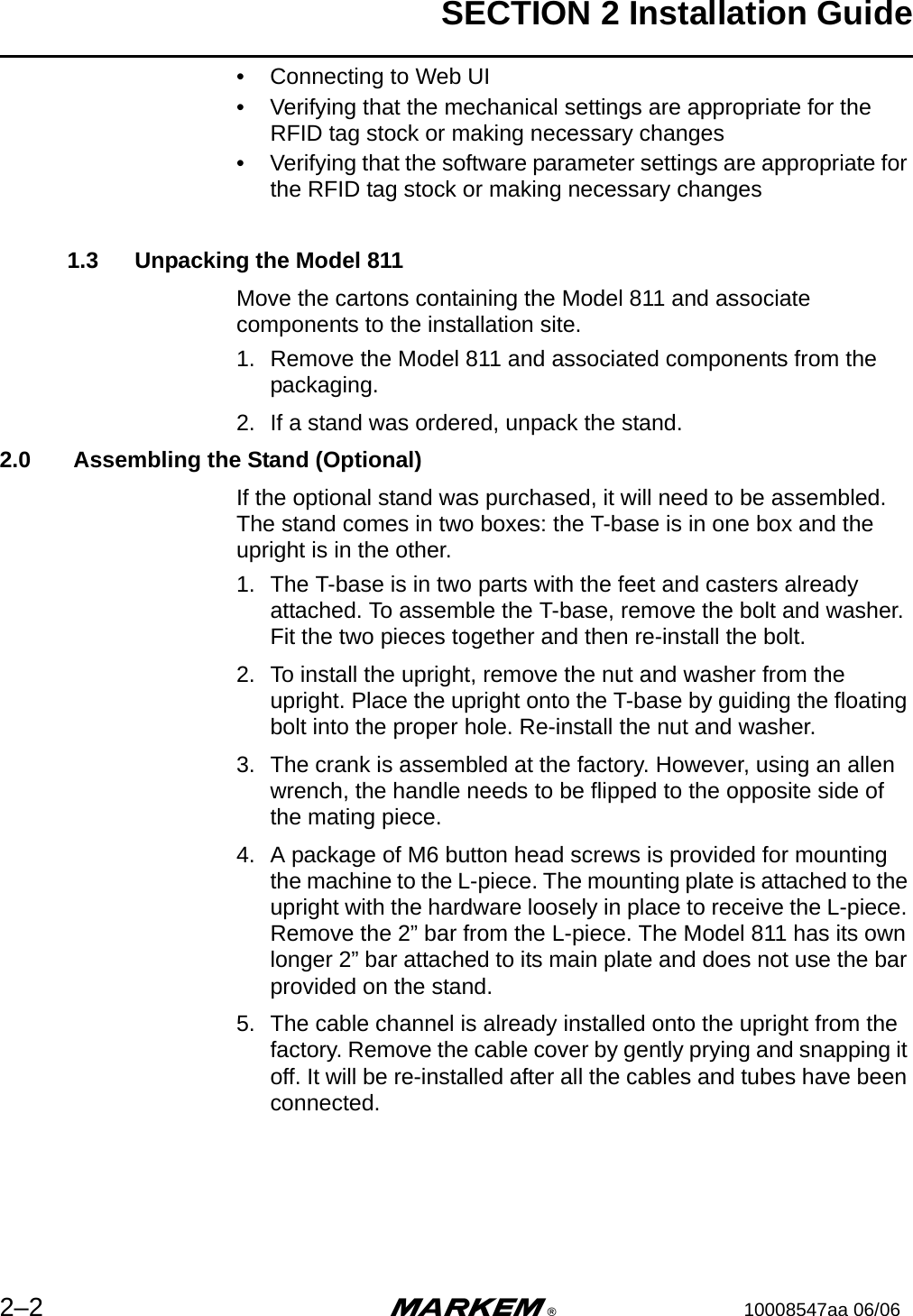 SECTION 2 Installation Guide2–2 m®10008547aa 06/06• Connecting to Web UI• Verifying that the mechanical settings are appropriate for the RFID tag stock or making necessary changes• Verifying that the software parameter settings are appropriate for the RFID tag stock or making necessary changes1.3 Unpacking the Model 811Move the cartons containing the Model 811 and associate components to the installation site.1. Remove the Model 811 and associated components from the packaging.2. If a stand was ordered, unpack the stand.2.0  Assembling the Stand (Optional)If the optional stand was purchased, it will need to be assembled. The stand comes in two boxes: the T-base is in one box and the upright is in the other.1. The T-base is in two parts with the feet and casters already attached. To assemble the T-base, remove the bolt and washer. Fit the two pieces together and then re-install the bolt.2. To install the upright, remove the nut and washer from the upright. Place the upright onto the T-base by guiding the floating bolt into the proper hole. Re-install the nut and washer.3. The crank is assembled at the factory. However, using an allen wrench, the handle needs to be flipped to the opposite side of the mating piece.4. A package of M6 button head screws is provided for mounting the machine to the L-piece. The mounting plate is attached to the upright with the hardware loosely in place to receive the L-piece. Remove the 2” bar from the L-piece. The Model 811 has its own longer 2” bar attached to its main plate and does not use the bar provided on the stand.5. The cable channel is already installed onto the upright from the factory. Remove the cable cover by gently prying and snapping it off. It will be re-installed after all the cables and tubes have been connected.