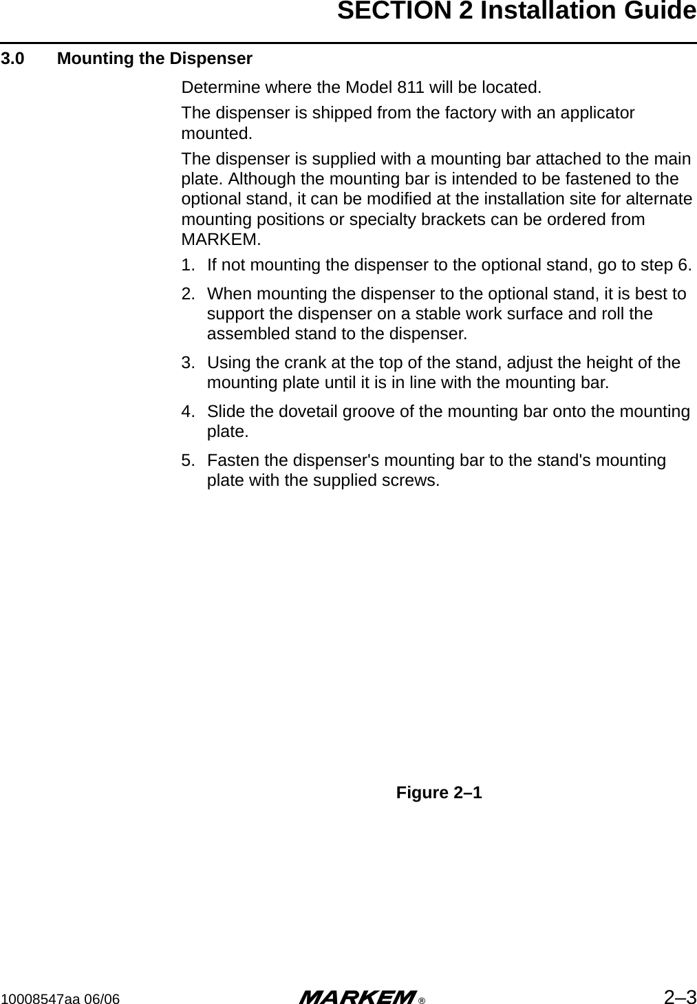 SECTION 2 Installation Guide10008547aa 06/06 m®2–33.0  Mounting the DispenserDetermine where the Model 811 will be located.The dispenser is shipped from the factory with an applicator mounted.The dispenser is supplied with a mounting bar attached to the main plate. Although the mounting bar is intended to be fastened to the optional stand, it can be modified at the installation site for alternate mounting positions or specialty brackets can be ordered from MARKEM.1. If not mounting the dispenser to the optional stand, go to step 6.2. When mounting the dispenser to the optional stand, it is best to support the dispenser on a stable work surface and roll the assembled stand to the dispenser.3. Using the crank at the top of the stand, adjust the height of the mounting plate until it is in line with the mounting bar. 4. Slide the dovetail groove of the mounting bar onto the mounting plate. 5. Fasten the dispenser&apos;s mounting bar to the stand&apos;s mounting plate with the supplied screws.Figure 2–1
