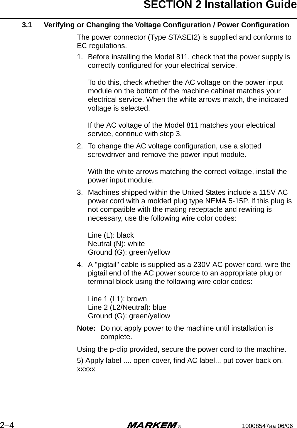 SECTION 2 Installation Guide2–4 m®10008547aa 06/063.1 Verifying or Changing the Voltage Configuration / Power ConfigurationThe power connector (Type STASEI2) is supplied and conforms to EC regulations.1. Before installing the Model 811, check that the power supply is correctly configured for your electrical service. To do this, check whether the AC voltage on the power input module on the bottom of the machine cabinet matches your electrical service. When the white arrows match, the indicated voltage is selected.If the AC voltage of the Model 811 matches your electrical service, continue with step 3.2. To change the AC voltage configuration, use a slotted screwdriver and remove the power input module.With the white arrows matching the correct voltage, install the power input module.3. Machines shipped within the United States include a 115V AC power cord with a molded plug type NEMA 5-15P. If this plug is not compatible with the mating receptacle and rewiring is necessary, use the following wire color codes: Line (L): blackNeutral (N): whiteGround (G): green/yellow4. A &quot;pigtail&quot; cable is supplied as a 230V AC power cord. wire the pigtail end of the AC power source to an appropriate plug or terminal block using the following wire color codes:Line 1 (L1): brownLine 2 (L2/Neutral): blueGround (G): green/yellowNote: Do not apply power to the machine until installation is complete.Using the p-clip provided, secure the power cord to the machine.5) Apply label .... open cover, find AC label... put cover back on. xxxxx 