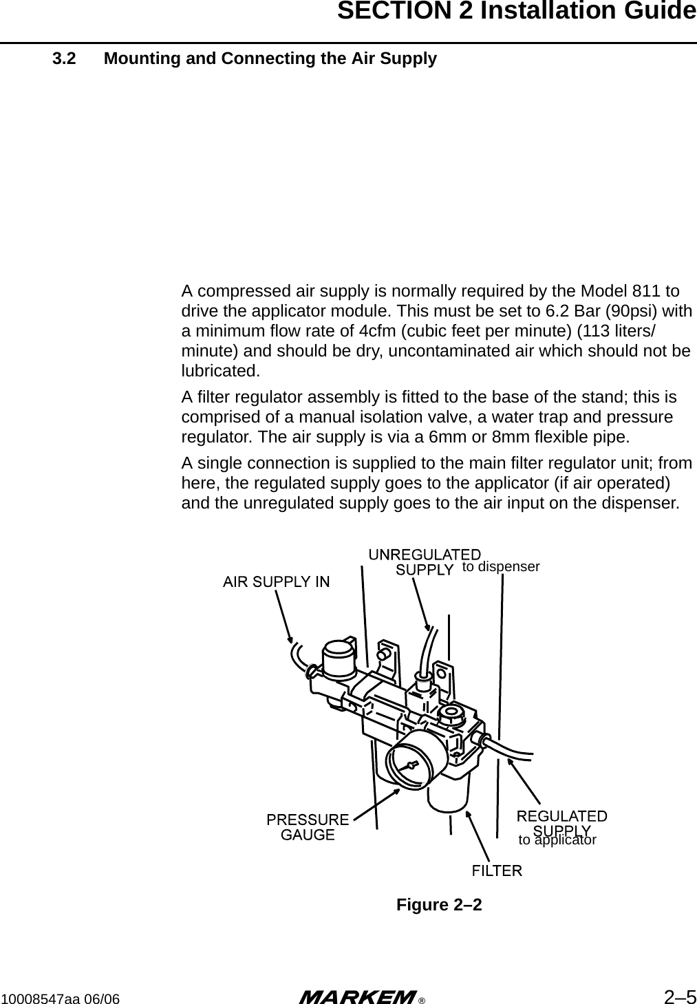 SECTION 2 Installation Guide10008547aa 06/06 m®2–53.2 Mounting and Connecting the Air SupplyA compressed air supply is normally required by the Model 811 to drive the applicator module. This must be set to 6.2 Bar (90psi) with a minimum flow rate of 4cfm (cubic feet per minute) (113 liters/minute) and should be dry, uncontaminated air which should not be lubricated. A filter regulator assembly is fitted to the base of the stand; this is comprised of a manual isolation valve, a water trap and pressure regulator. The air supply is via a 6mm or 8mm flexible pipe.A single connection is supplied to the main filter regulator unit; from here, the regulated supply goes to the applicator (if air operated) and the unregulated supply goes to the air input on the dispenser.Figure 2–2to dispenserto applicator