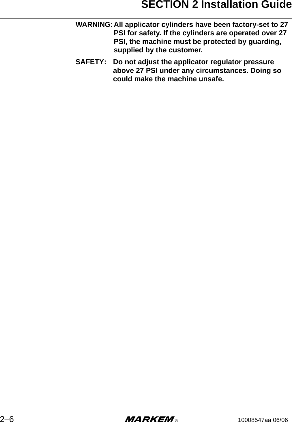 SECTION 2 Installation Guide2–6 m®10008547aa 06/06WARNING:All applicator cylinders have been factory-set to 27 PSI for safety. If the cylinders are operated over 27 PSI, the machine must be protected by guarding, supplied by the customer.SAFETY: Do not adjust the applicator regulator pressure above 27 PSI under any circumstances. Doing so could make the machine unsafe.