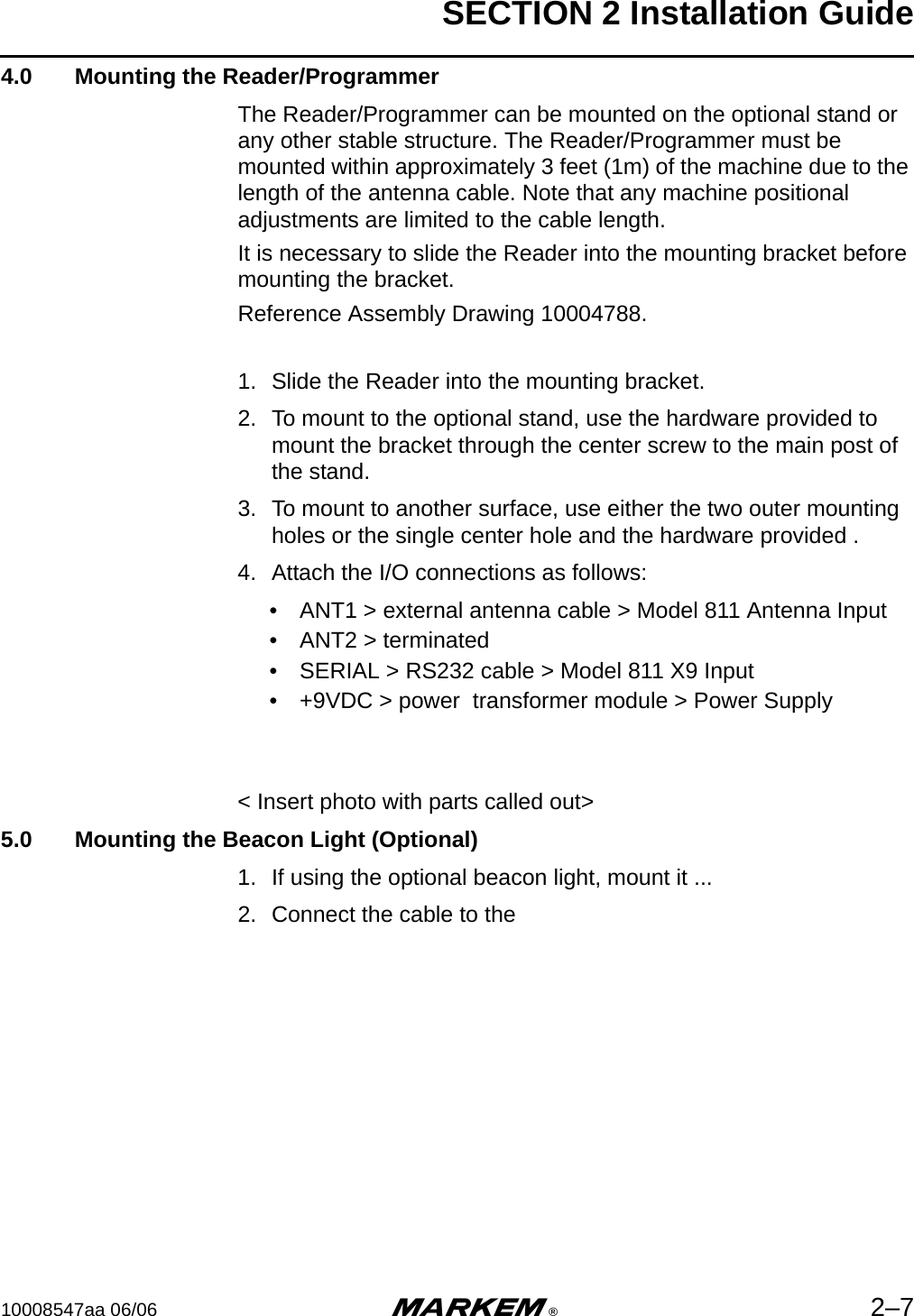 SECTION 2 Installation Guide10008547aa 06/06 m®2–74.0  Mounting the Reader/ProgrammerThe Reader/Programmer can be mounted on the optional stand or any other stable structure. The Reader/Programmer must be mounted within approximately 3 feet (1m) of the machine due to the length of the antenna cable. Note that any machine positional adjustments are limited to the cable length. It is necessary to slide the Reader into the mounting bracket before mounting the bracket.Reference Assembly Drawing 10004788.1. Slide the Reader into the mounting bracket.2. To mount to the optional stand, use the hardware provided to mount the bracket through the center screw to the main post of the stand.3. To mount to another surface, use either the two outer mounting holes or the single center hole and the hardware provided . 4. Attach the I/O connections as follows:• ANT1 &gt; external antenna cable &gt; Model 811 Antenna Input• ANT2 &gt; terminated • SERIAL &gt; RS232 cable &gt; Model 811 X9 Input• +9VDC &gt; power  transformer module &gt; Power Supply&lt; Insert photo with parts called out&gt;5.0  Mounting the Beacon Light (Optional)1. If using the optional beacon light, mount it ...2. Connect the cable to the 