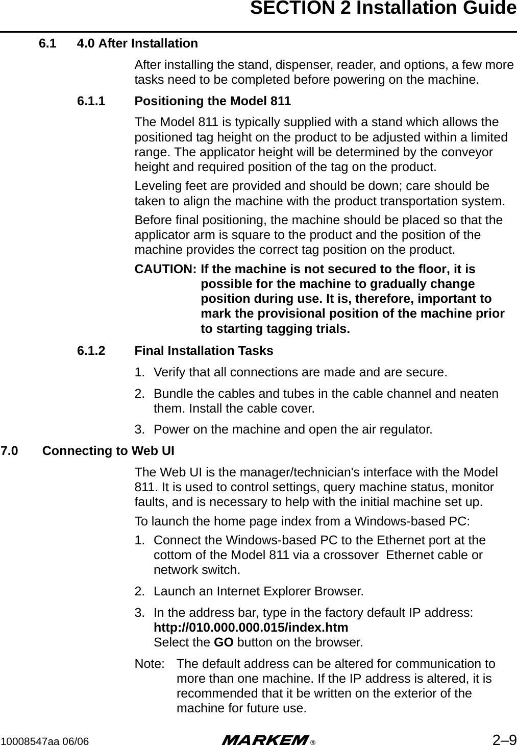 SECTION 2 Installation Guide10008547aa 06/06 m®2–96.1 4.0 After InstallationAfter installing the stand, dispenser, reader, and options, a few more tasks need to be completed before powering on the machine.6.1.1 Positioning the Model 811The Model 811 is typically supplied with a stand which allows the positioned tag height on the product to be adjusted within a limited range. The applicator height will be determined by the conveyor height and required position of the tag on the product.Leveling feet are provided and should be down; care should be taken to align the machine with the product transportation system.Before final positioning, the machine should be placed so that the applicator arm is square to the product and the position of the machine provides the correct tag position on the product.CAUTION: If the machine is not secured to the floor, it is possible for the machine to gradually change position during use. It is, therefore, important to mark the provisional position of the machine prior to starting tagging trials.6.1.2 Final Installation Tasks1. Verify that all connections are made and are secure.2. Bundle the cables and tubes in the cable channel and neaten them. Install the cable cover.3. Power on the machine and open the air regulator.7.0  Connecting to Web UIThe Web UI is the manager/technician&apos;s interface with the Model 811. It is used to control settings, query machine status, monitor faults, and is necessary to help with the initial machine set up.To launch the home page index from a Windows-based PC:1. Connect the Windows-based PC to the Ethernet port at the cottom of the Model 811 via a crossover  Ethernet cable or network switch.2. Launch an Internet Explorer Browser.3. In the address bar, type in the factory default IP address:http://010.000.000.015/index.htm Select the GO button on the browser. Note: The default address can be altered for communication to more than one machine. If the IP address is altered, it is recommended that it be written on the exterior of the machine for future use.