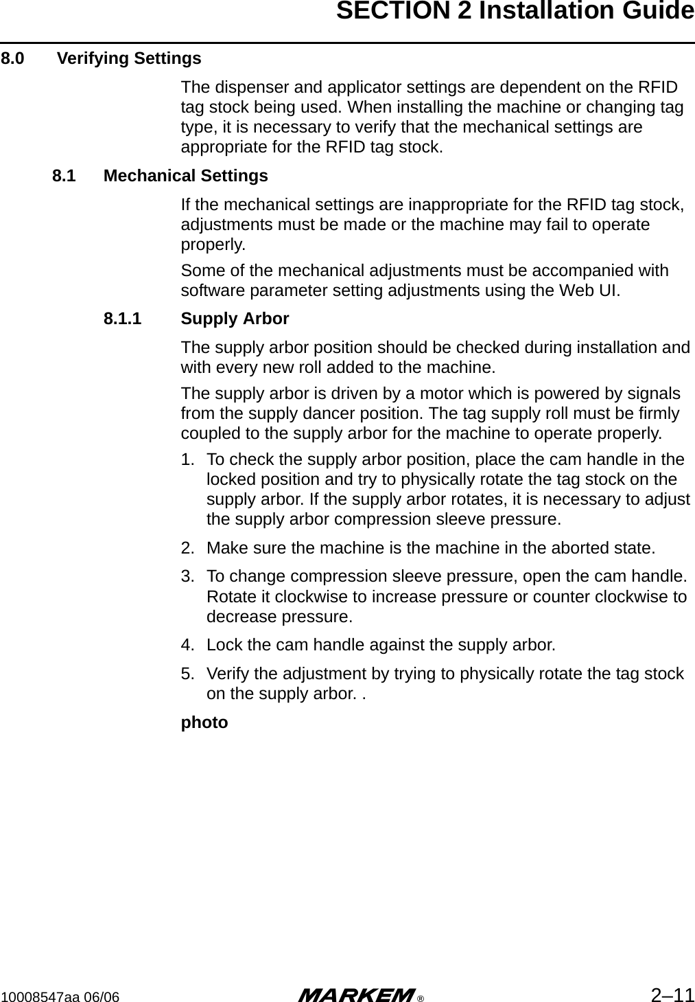 SECTION 2 Installation Guide10008547aa 06/06 m®2–118.0  Verifying SettingsThe dispenser and applicator settings are dependent on the RFID tag stock being used. When installing the machine or changing tag type, it is necessary to verify that the mechanical settings are appropriate for the RFID tag stock.8.1 Mechanical SettingsIf the mechanical settings are inappropriate for the RFID tag stock, adjustments must be made or the machine may fail to operate properly.Some of the mechanical adjustments must be accompanied with software parameter setting adjustments using the Web UI. 8.1.1 Supply ArborThe supply arbor position should be checked during installation and with every new roll added to the machine.The supply arbor is driven by a motor which is powered by signals from the supply dancer position. The tag supply roll must be firmly coupled to the supply arbor for the machine to operate properly.1. To check the supply arbor position, place the cam handle in the locked position and try to physically rotate the tag stock on the supply arbor. If the supply arbor rotates, it is necessary to adjust the supply arbor compression sleeve pressure.2. Make sure the machine is the machine in the aborted state.3. To change compression sleeve pressure, open the cam handle. Rotate it clockwise to increase pressure or counter clockwise to decrease pressure.4. Lock the cam handle against the supply arbor.5. Verify the adjustment by trying to physically rotate the tag stock on the supply arbor. .photo