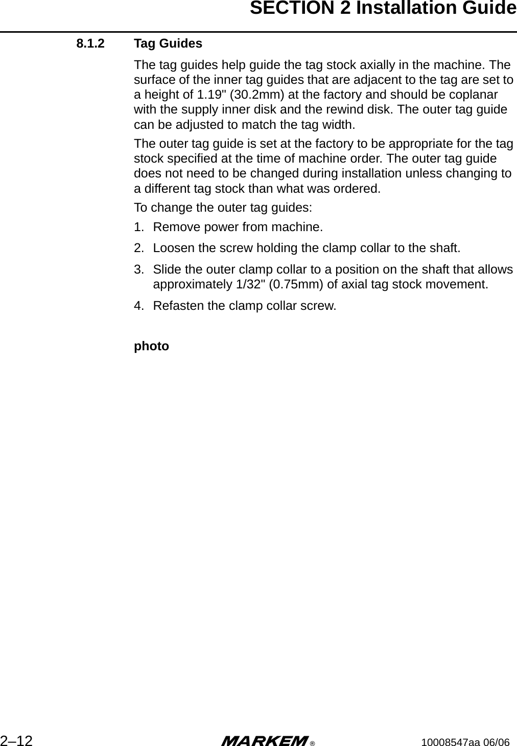 SECTION 2 Installation Guide2–12 m®10008547aa 06/068.1.2 Tag GuidesThe tag guides help guide the tag stock axially in the machine. The surface of the inner tag guides that are adjacent to the tag are set to a height of 1.19&quot; (30.2mm) at the factory and should be coplanar with the supply inner disk and the rewind disk. The outer tag guide can be adjusted to match the tag width. The outer tag guide is set at the factory to be appropriate for the tag stock specified at the time of machine order. The outer tag guide does not need to be changed during installation unless changing to a different tag stock than what was ordered.To change the outer tag guides:1. Remove power from machine.2. Loosen the screw holding the clamp collar to the shaft.3. Slide the outer clamp collar to a position on the shaft that allows approximately 1/32&quot; (0.75mm) of axial tag stock movement.4. Refasten the clamp collar screw.photo