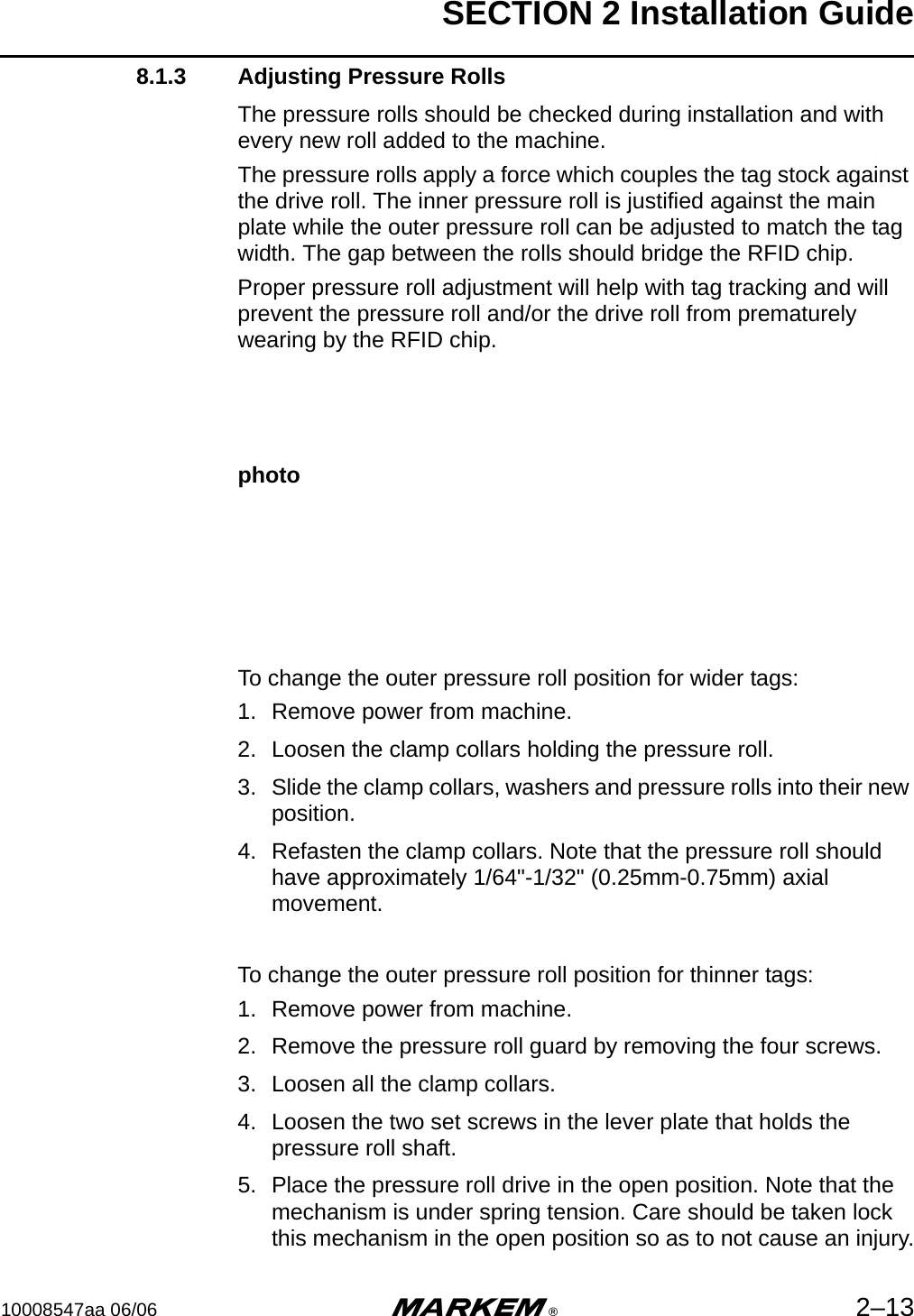 SECTION 2 Installation Guide10008547aa 06/06 m®2–138.1.3 Adjusting Pressure RollsThe pressure rolls should be checked during installation and with every new roll added to the machine.The pressure rolls apply a force which couples the tag stock against the drive roll. The inner pressure roll is justified against the main plate while the outer pressure roll can be adjusted to match the tag width. The gap between the rolls should bridge the RFID chip.Proper pressure roll adjustment will help with tag tracking and will prevent the pressure roll and/or the drive roll from prematurely wearing by the RFID chip.photoTo change the outer pressure roll position for wider tags:1. Remove power from machine.2. Loosen the clamp collars holding the pressure roll.3. Slide the clamp collars, washers and pressure rolls into their new position.4. Refasten the clamp collars. Note that the pressure roll should have approximately 1/64&quot;-1/32&quot; (0.25mm-0.75mm) axial movement.To change the outer pressure roll position for thinner tags:1. Remove power from machine.2. Remove the pressure roll guard by removing the four screws.3. Loosen all the clamp collars.4. Loosen the two set screws in the lever plate that holds the pressure roll shaft.5. Place the pressure roll drive in the open position. Note that the mechanism is under spring tension. Care should be taken lock this mechanism in the open position so as to not cause an injury.