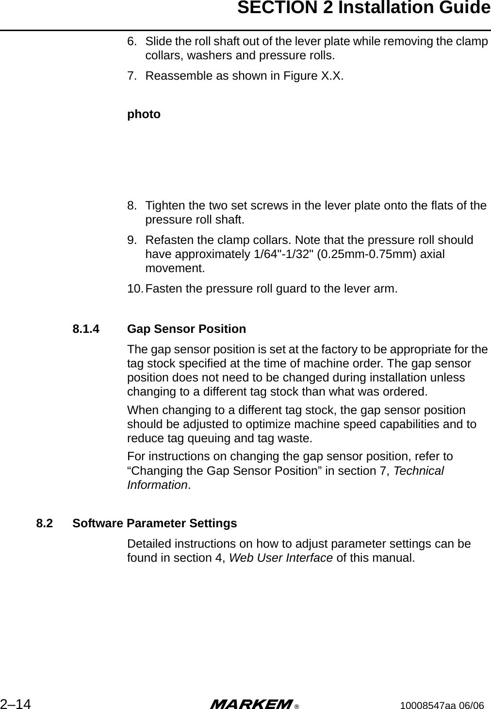 SECTION 2 Installation Guide2–14 m®10008547aa 06/066. Slide the roll shaft out of the lever plate while removing the clamp collars, washers and pressure rolls.7. Reassemble as shown in Figure X.X.photo8. Tighten the two set screws in the lever plate onto the flats of the pressure roll shaft. 9. Refasten the clamp collars. Note that the pressure roll should have approximately 1/64&quot;-1/32&quot; (0.25mm-0.75mm) axial movement.10.Fasten the pressure roll guard to the lever arm. 8.1.4 Gap Sensor PositionThe gap sensor position is set at the factory to be appropriate for the tag stock specified at the time of machine order. The gap sensor position does not need to be changed during installation unless changing to a different tag stock than what was ordered.When changing to a different tag stock, the gap sensor position should be adjusted to optimize machine speed capabilities and to reduce tag queuing and tag waste. For instructions on changing the gap sensor position, refer to “Changing the Gap Sensor Position” in section 7, Technical Information.8.2 Software Parameter SettingsDetailed instructions on how to adjust parameter settings can be found in section 4, Web User Interface of this manual.