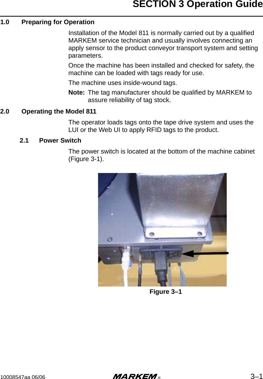 SECTION 3 Operation Guide10008547aa 06/06 m®3–11.0  Preparing for OperationInstallation of the Model 811 is normally carried out by a qualified MARKEM service technician and usually involves connecting an apply sensor to the product conveyor transport system and setting parameters. Once the machine has been installed and checked for safety, the machine can be loaded with tags ready for use.The machine uses inside-wound tags.Note: The tag manufacturer should be qualified by MARKEM to assure reliability of tag stock.2.0  Operating the Model 811The operator loads tags onto the tape drive system and uses the LUI or the Web UI to apply RFID tags to the product.2.1 Power SwitchThe power switch is located at the bottom of the machine cabinet (Figure 3-1).Figure 3–1