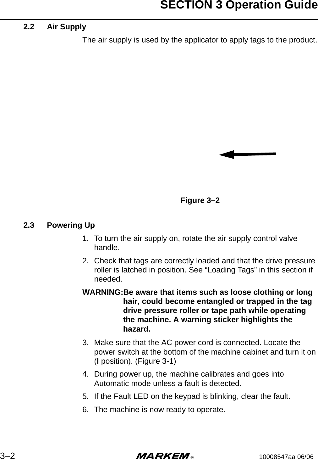 SECTION 3 Operation Guide3–2 m®10008547aa 06/062.2 Air SupplyThe air supply is used by the applicator to apply tags to the product.Figure 3–22.3 Powering Up1. To turn the air supply on, rotate the air supply control valve handle.2. Check that tags are correctly loaded and that the drive pressure roller is latched in position. See “Loading Tags” in this section if needed.WARNING:Be aware that items such as loose clothing or long hair, could become entangled or trapped in the tag drive pressure roller or tape path while operating the machine. A warning sticker highlights the hazard.3. Make sure that the AC power cord is connected. Locate the power switch at the bottom of the machine cabinet and turn it on (I position). (Figure 3-1)4. During power up, the machine calibrates and goes into Automatic mode unless a fault is detected.5. If the Fault LED on the keypad is blinking, clear the fault.6. The machine is now ready to operate.