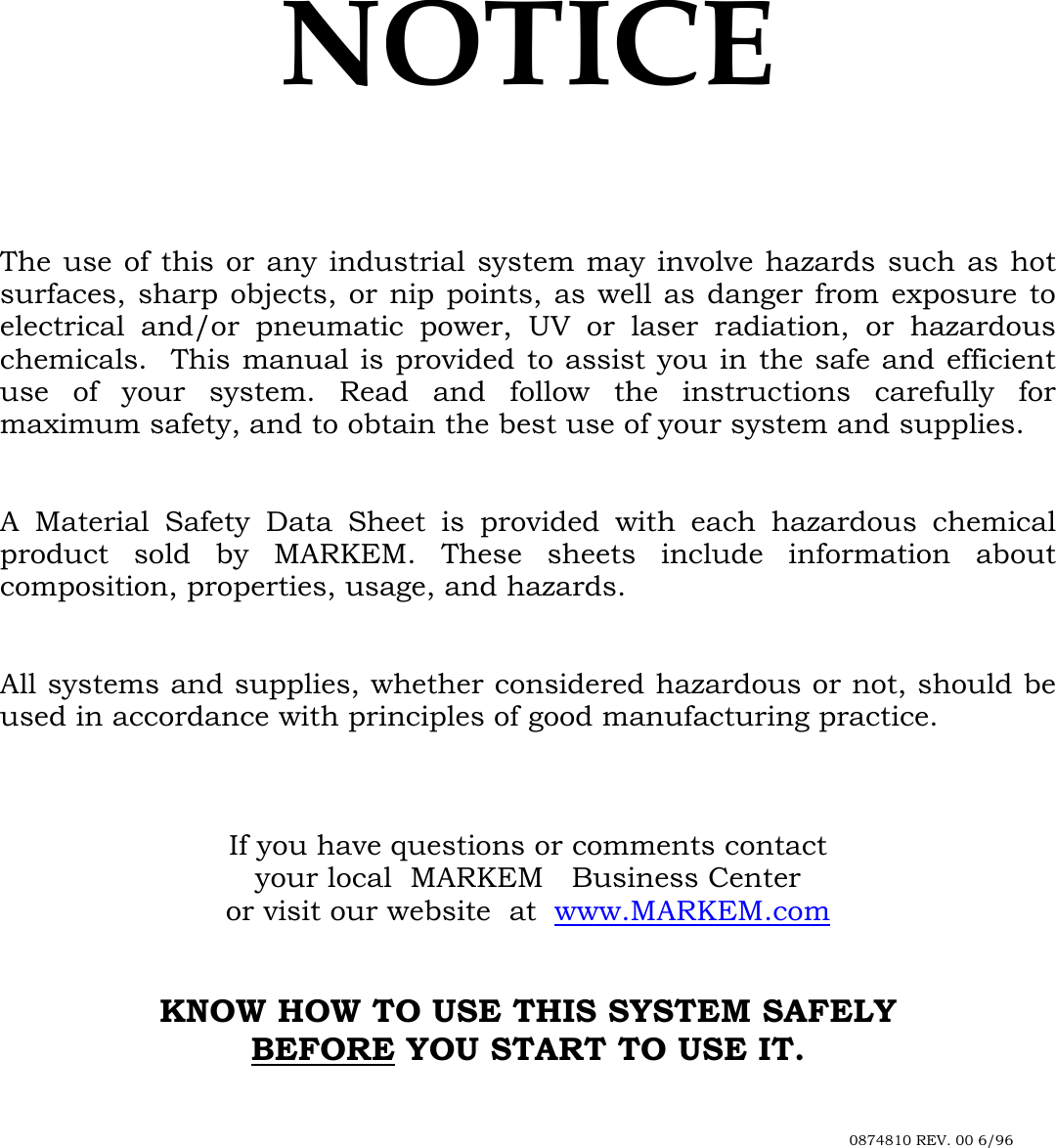  NOTICE     The use of this or any industrial system may involve hazards such as hot surfaces, sharp objects, or nip points, as well as danger from exposure to electrical and/or pneumatic power, UV or laser radiation, or hazardous chemicals.  This manual is provided to assist you in the safe and efficient use of your system. Read and follow the instructions carefully for maximum safety, and to obtain the best use of your system and supplies.   A Material Safety Data Sheet is provided with each hazardous chemical product sold by MARKEM. These sheets include information about composition, properties, usage, and hazards.   All systems and supplies, whether considered hazardous or not, should be used in accordance with principles of good manufacturing practice.    If you have questions or comments contact your local  MARKEM Business Center or visit our website  at  www.MARKEM.com   KNOW HOW TO USE THIS SYSTEM SAFELY BEFORE YOU START TO USE IT.              0874810 REV. 00 6/96 