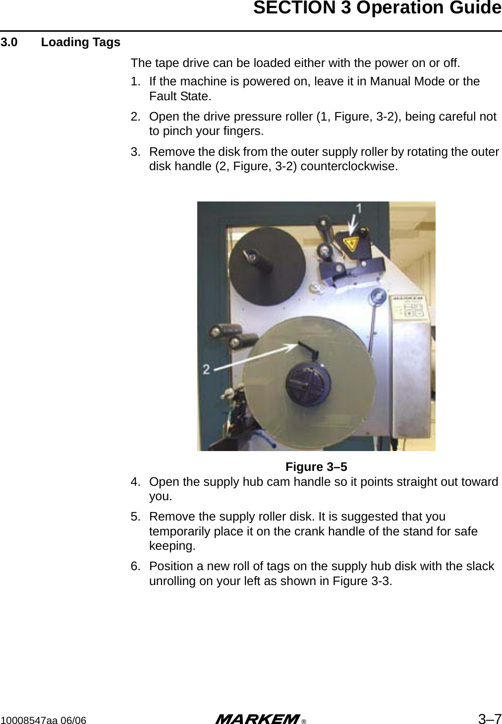 SECTION 3 Operation Guide10008547aa 06/06 m®3–73.0  Loading TagsThe tape drive can be loaded either with the power on or off.1. If the machine is powered on, leave it in Manual Mode or the Fault State. 2. Open the drive pressure roller (1, Figure, 3-2), being careful not to pinch your fingers.3. Remove the disk from the outer supply roller by rotating the outer disk handle (2, Figure, 3-2) counterclockwise.Figure 3–54. Open the supply hub cam handle so it points straight out toward you.5. Remove the supply roller disk. It is suggested that you temporarily place it on the crank handle of the stand for safe keeping.6. Position a new roll of tags on the supply hub disk with the slack unrolling on your left as shown in Figure 3-3.