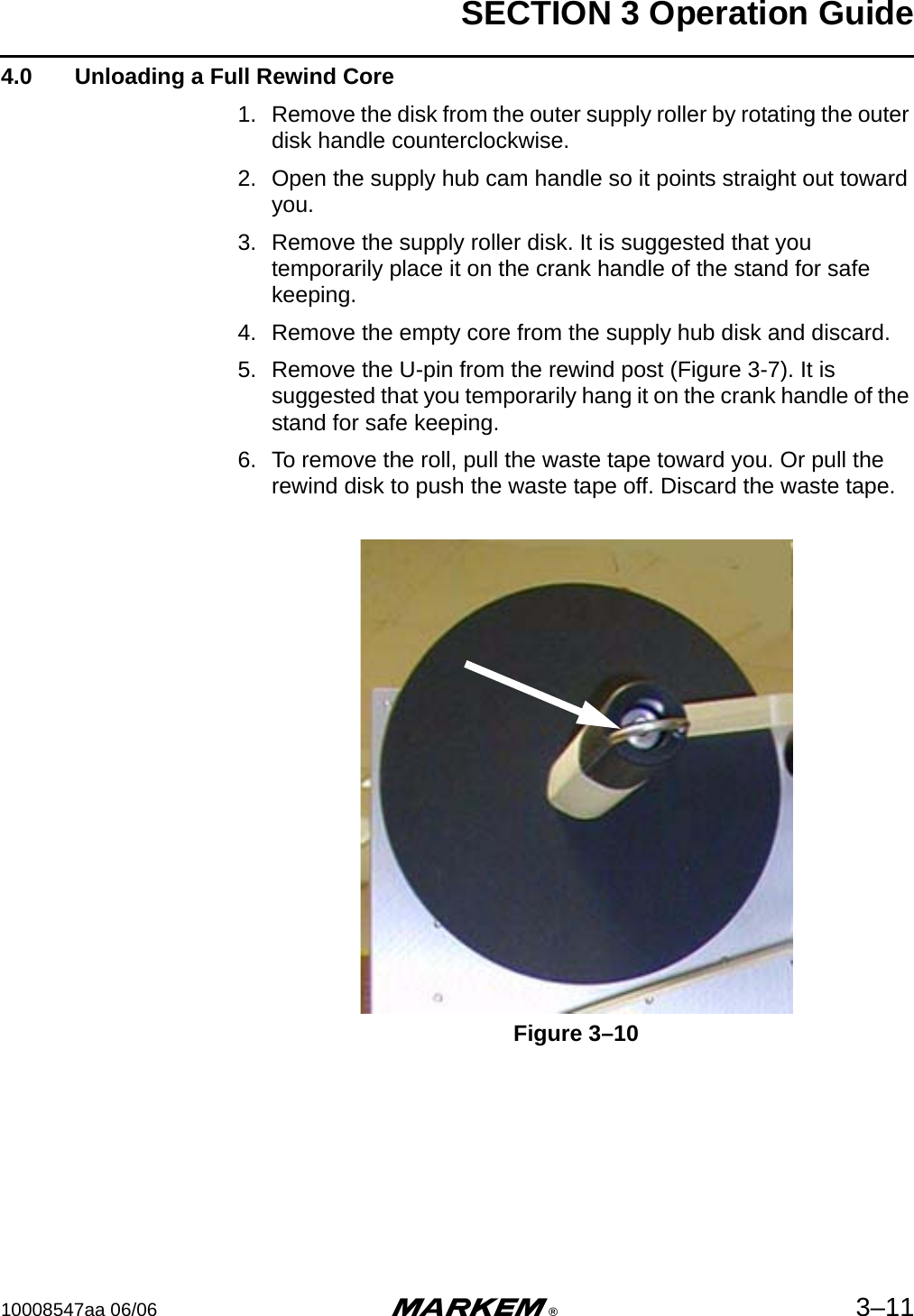 SECTION 3 Operation Guide10008547aa 06/06 m®3–114.0  Unloading a Full Rewind Core1. Remove the disk from the outer supply roller by rotating the outer disk handle counterclockwise.2. Open the supply hub cam handle so it points straight out toward you.3. Remove the supply roller disk. It is suggested that you temporarily place it on the crank handle of the stand for safe keeping.4. Remove the empty core from the supply hub disk and discard.5. Remove the U-pin from the rewind post (Figure 3-7). It is suggested that you temporarily hang it on the crank handle of the stand for safe keeping.6. To remove the roll, pull the waste tape toward you. Or pull the rewind disk to push the waste tape off. Discard the waste tape.Figure 3–10