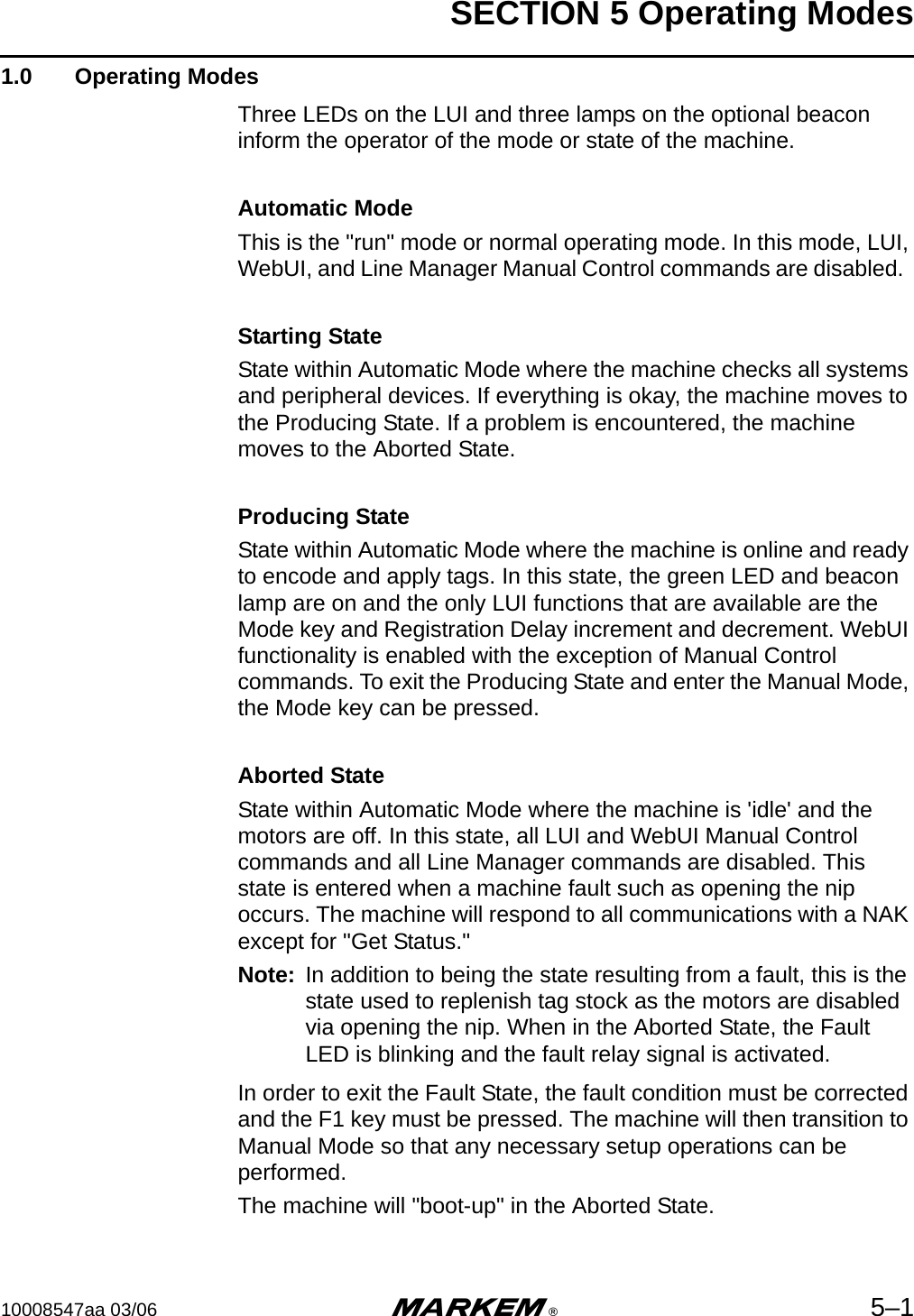 SECTION 5 Operating Modes10008547aa 03/06 m®5–11.0  Operating ModesThree LEDs on the LUI and three lamps on the optional beacon inform the operator of the mode or state of the machine.Automatic ModeThis is the &quot;run&quot; mode or normal operating mode. In this mode, LUI, WebUI, and Line Manager Manual Control commands are disabled.  Starting StateState within Automatic Mode where the machine checks all systems and peripheral devices. If everything is okay, the machine moves to the Producing State. If a problem is encountered, the machine moves to the Aborted State.Producing StateState within Automatic Mode where the machine is online and ready to encode and apply tags. In this state, the green LED and beacon lamp are on and the only LUI functions that are available are the Mode key and Registration Delay increment and decrement. WebUI functionality is enabled with the exception of Manual Control commands. To exit the Producing State and enter the Manual Mode, the Mode key can be pressed.Aborted StateState within Automatic Mode where the machine is &apos;idle&apos; and the motors are off. In this state, all LUI and WebUI Manual Control commands and all Line Manager commands are disabled. This state is entered when a machine fault such as opening the nip occurs. The machine will respond to all communications with a NAK except for &quot;Get Status.&quot;  Note: In addition to being the state resulting from a fault, this is the state used to replenish tag stock as the motors are disabled via opening the nip. When in the Aborted State, the Fault LED is blinking and the fault relay signal is activated.In order to exit the Fault State, the fault condition must be corrected and the F1 key must be pressed. The machine will then transition to Manual Mode so that any necessary setup operations can be performed.The machine will &quot;boot-up&quot; in the Aborted State.