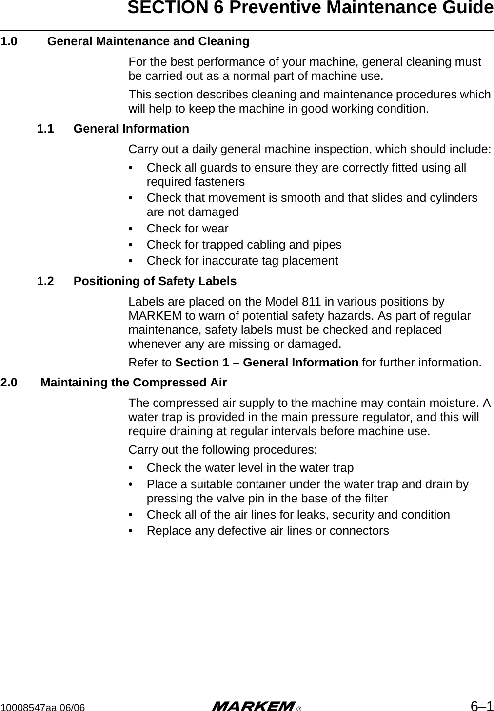 SECTION 6 Preventive Maintenance Guide10008547aa 06/06 m®6–11.0    General Maintenance and CleaningFor the best performance of your machine, general cleaning must be carried out as a normal part of machine use. This section describes cleaning and maintenance procedures which will help to keep the machine in good working condition.1.1 General InformationCarry out a daily general machine inspection, which should include:• Check all guards to ensure they are correctly fitted using all required fasteners• Check that movement is smooth and that slides and cylinders are not damaged• Check for wear• Check for trapped cabling and pipes• Check for inaccurate tag placement1.2 Positioning of Safety LabelsLabels are placed on the Model 811 in various positions by MARKEM to warn of potential safety hazards. As part of regular maintenance, safety labels must be checked and replaced whenever any are missing or damaged. Refer to Section 1 – General Information for further information.2.0  Maintaining the Compressed AirThe compressed air supply to the machine may contain moisture. A water trap is provided in the main pressure regulator, and this will require draining at regular intervals before machine use. Carry out the following procedures:• Check the water level in the water trap• Place a suitable container under the water trap and drain by pressing the valve pin in the base of the filter• Check all of the air lines for leaks, security and condition• Replace any defective air lines or connectors