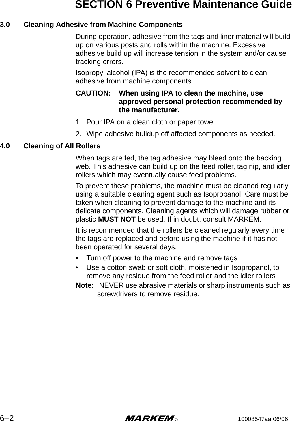 SECTION 6 Preventive Maintenance Guide6–2 m®10008547aa 06/06 3.0  Cleaning Adhesive from Machine ComponentsDuring operation, adhesive from the tags and liner material will build up on various posts and rolls within the machine. Excessive adhesive build up will increase tension in the system and/or cause tracking errors. Isopropyl alcohol (IPA) is the recommended solvent to clean adhesive from machine components. CAUTION: When using IPA to clean the machine, use approved personal protection recommended by the manufacturer. 1. Pour IPA on a clean cloth or paper towel.2. Wipe adhesive buildup off affected components as needed. 4.0  Cleaning of All RollersWhen tags are fed, the tag adhesive may bleed onto the backing web. This adhesive can build up on the feed roller, tag nip, and idler rollers which may eventually cause feed problems.To prevent these problems, the machine must be cleaned regularly using a suitable cleaning agent such as Isopropanol. Care must be taken when cleaning to prevent damage to the machine and its delicate components. Cleaning agents which will damage rubber or plastic MUST NOT be used. If in doubt, consult MARKEM.It is recommended that the rollers be cleaned regularly every time the tags are replaced and before using the machine if it has not been operated for several days.• Turn off power to the machine and remove tags• Use a cotton swab or soft cloth, moistened in Isopropanol, to remove any residue from the feed roller and the idler rollersNote:  NEVER use abrasive materials or sharp instruments such as screwdrivers to remove residue.