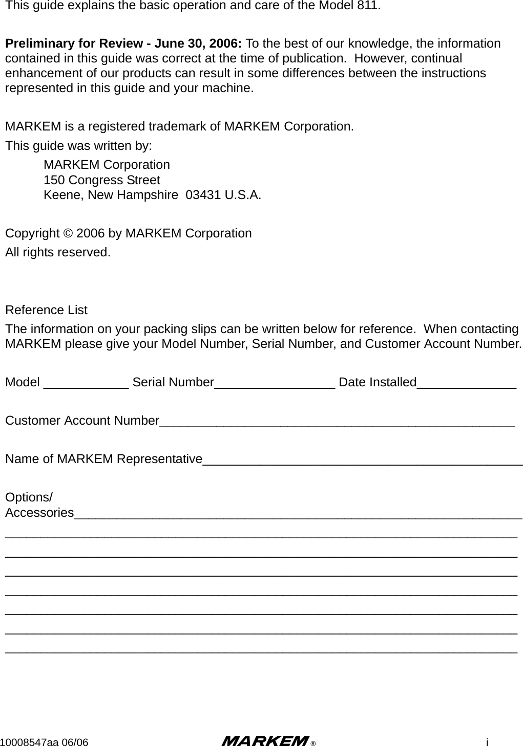 10008547aa 06/06 m®iThis guide explains the basic operation and care of the Model 811.Preliminary for Review - June 30, 2006: To the best of our knowledge, the information contained in this guide was correct at the time of publication.  However, continual enhancement of our products can result in some differences between the instructions represented in this guide and your machine.MARKEM is a registered trademark of MARKEM Corporation.This guide was written by:MARKEM Corporation150 Congress StreetKeene, New Hampshire  03431 U.S.A.Copyright © 2006 by MARKEM CorporationAll rights reserved. Reference ListThe information on your packing slips can be written below for reference.  When contacting MARKEM please give your Model Number, Serial Number, and Customer Account Number.Model ____________ Serial Number_________________ Date Installed______________ Customer Account Number__________________________________________________Name of MARKEM Representative_____________________________________________Options/Accessories_______________________________________________________________________________________________________________________________________________________________________________________________________________________________________________________________________________________________________________________________________________________________________________________________________________________________________________________________________________________________________________________________________________________________________________________