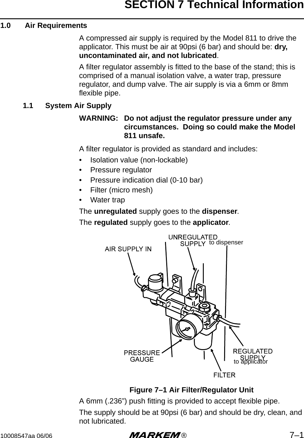 SECTION 7 Technical Information10008547aa 06/06 m®7–11.0  Air RequirementsA compressed air supply is required by the Model 811 to drive the applicator. This must be air at 90psi (6 bar) and should be: dry, uncontaminated air, and not lubricated.A filter regulator assembly is fitted to the base of the stand; this is comprised of a manual isolation valve, a water trap, pressure regulator, and dump valve. The air supply is via a 6mm or 8mm flexible pipe.1.1 System Air SupplyWARNING: Do not adjust the regulator pressure under any circumstances.  Doing so could make the Model 811 unsafe.A filter regulator is provided as standard and includes:• Isolation value (non-lockable)• Pressure regulator• Pressure indication dial (0-10 bar)• Filter (micro mesh)• Water trapThe unregulated supply goes to the dispenser. The regulated supply goes to the applicator.Figure 7–1 Air Filter/Regulator UnitA 6mm (.236”) push fitting is provided to accept flexible pipe.The supply should be at 90psi (6 bar) and should be dry, clean, and not lubricated.to dispenserto applicator