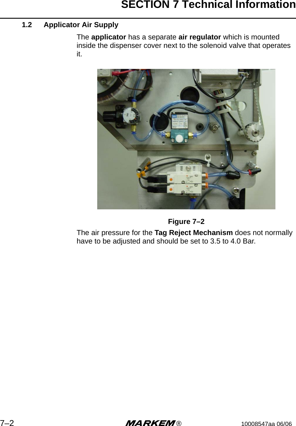 SECTION 7 Technical Information7–2 m®10008547aa 06/061.2 Applicator Air SupplyThe applicator has a separate air regulator which is mounted inside the dispenser cover next to the solenoid valve that operates it.Figure 7–2The air pressure for the Tag Reject Mechanism does not normally have to be adjusted and should be set to 3.5 to 4.0 Bar.