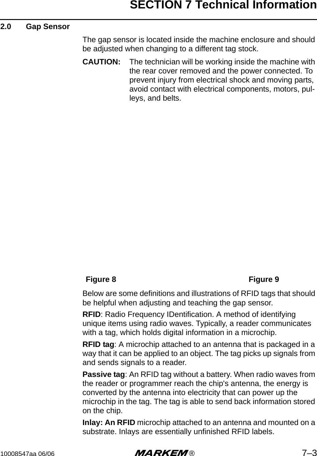 SECTION 7 Technical Information10008547aa 06/06 m®7–32.0  Gap SensorThe gap sensor is located inside the machine enclosure and should be adjusted when changing to a different tag stock.CAUTION: The technician will be working inside the machine with the rear cover removed and the power connected. To prevent injury from electrical shock and moving parts, avoid contact with electrical components, motors, pul-leys, and belts.Figure 8 Figure 9Below are some definitions and illustrations of RFID tags that should be helpful when adjusting and teaching the gap sensor.RFID: Radio Frequency IDentification. A method of identifying unique items using radio waves. Typically, a reader communicates with a tag, which holds digital information in a microchip. RFID tag: A microchip attached to an antenna that is packaged in a way that it can be applied to an object. The tag picks up signals from and sends signals to a reader. Passive tag: An RFID tag without a battery. When radio waves from the reader or programmer reach the chip&apos;s antenna, the energy is converted by the antenna into electricity that can power up the microchip in the tag. The tag is able to send back information stored on the chip. Inlay: An RFID microchip attached to an antenna and mounted on a substrate. Inlays are essentially unfinished RFID labels.
