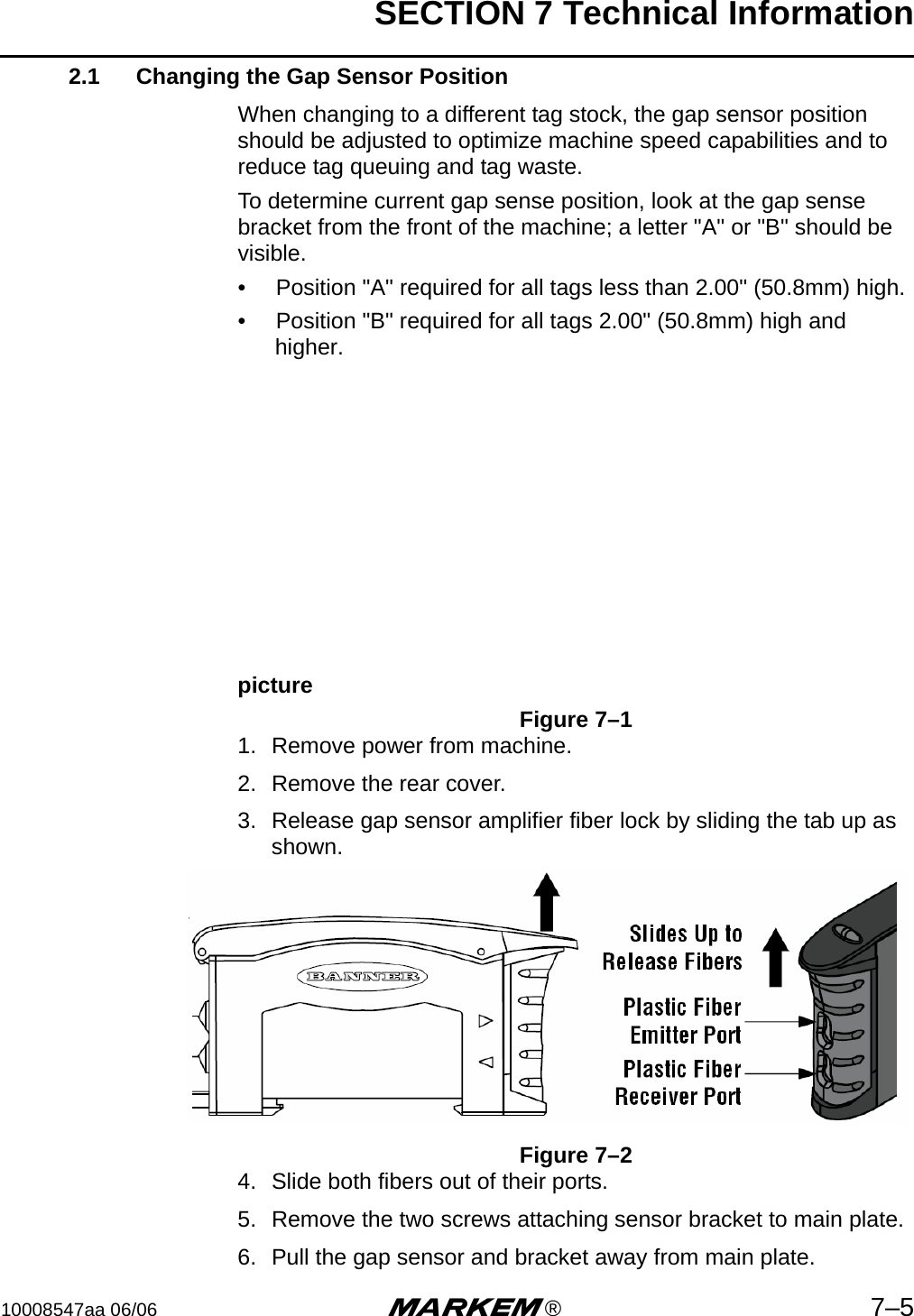 SECTION 7 Technical Information10008547aa 06/06 m®7–52.1 Changing the Gap Sensor PositionWhen changing to a different tag stock, the gap sensor position should be adjusted to optimize machine speed capabilities and to reduce tag queuing and tag waste. To determine current gap sense position, look at the gap sense bracket from the front of the machine; a letter &quot;A&quot; or &quot;B&quot; should be visible.•  Position &quot;A&quot; required for all tags less than 2.00&quot; (50.8mm) high.•  Position &quot;B&quot; required for all tags 2.00&quot; (50.8mm) high and higher.pictureFigure 7–11. Remove power from machine.2. Remove the rear cover.3. Release gap sensor amplifier fiber lock by sliding the tab up as shown.Figure 7–24. Slide both fibers out of their ports.5. Remove the two screws attaching sensor bracket to main plate.6. Pull the gap sensor and bracket away from main plate.