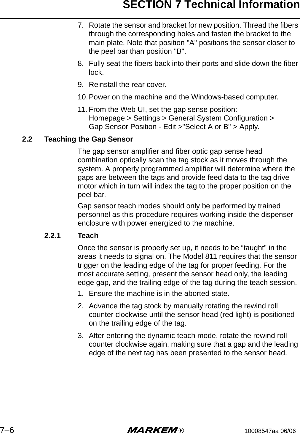 SECTION 7 Technical Information7–6 m®10008547aa 06/067. Rotate the sensor and bracket for new position. Thread the fibers through the corresponding holes and fasten the bracket to the main plate. Note that position &quot;A&quot; positions the sensor closer to the peel bar than position &quot;B&quot;.8. Fully seat the fibers back into their ports and slide down the fiber lock.9. Reinstall the rear cover.10.Power on the machine and the Windows-based computer.11. From the Web UI, set the gap sense position:Homepage &gt; Settings &gt; General System Configuration &gt;Gap Sensor Position - Edit &gt;&quot;Select A or B&quot; &gt; Apply.2.2 Teaching the Gap SensorThe gap sensor amplifier and fiber optic gap sense head combination optically scan the tag stock as it moves through the system. A properly programmed amplifier will determine where the gaps are between the tags and provide feed data to the tag drive motor which in turn will index the tag to the proper position on the peel bar. Gap sensor teach modes should only be performed by trained personnel as this procedure requires working inside the dispenser enclosure with power energized to the machine. 2.2.1 TeachOnce the sensor is properly set up, it needs to be “taught” in the areas it needs to signal on. The Model 811 requires that the sensor trigger on the leading edge of the tag for proper feeding. For the most accurate setting, present the sensor head only, the leading edge gap, and the trailing edge of the tag during the teach session. 1. Ensure the machine is in the aborted state.2. Advance the tag stock by manually rotating the rewind roll counter clockwise until the sensor head (red light) is positioned on the trailing edge of the tag.3. After entering the dynamic teach mode, rotate the rewind roll counter clockwise again, making sure that a gap and the leading edge of the next tag has been presented to the sensor head.