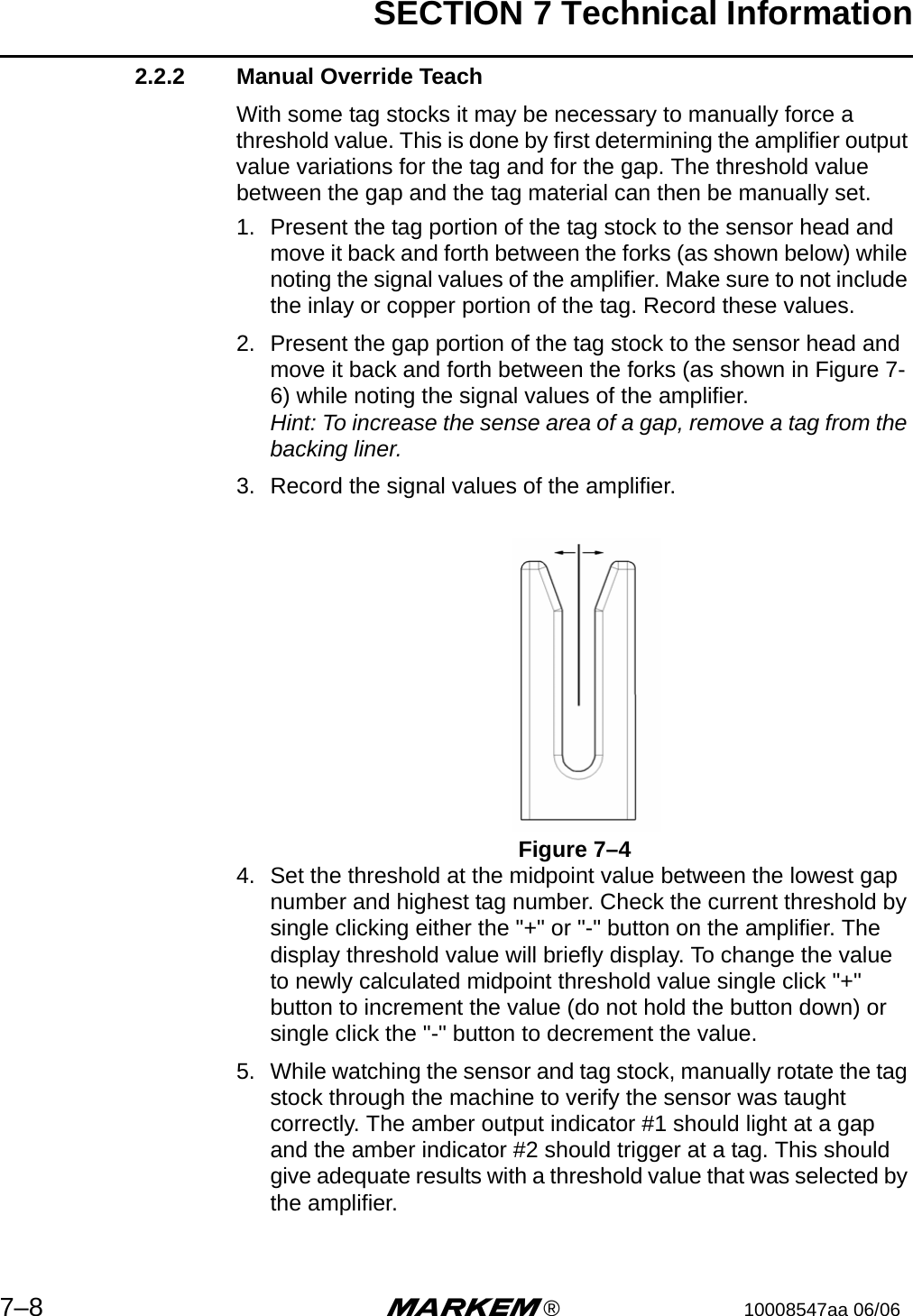 SECTION 7 Technical Information7–8 m®10008547aa 06/062.2.2 Manual Override TeachWith some tag stocks it may be necessary to manually force a threshold value. This is done by first determining the amplifier output value variations for the tag and for the gap. The threshold value between the gap and the tag material can then be manually set.1. Present the tag portion of the tag stock to the sensor head and move it back and forth between the forks (as shown below) while noting the signal values of the amplifier. Make sure to not include the inlay or copper portion of the tag. Record these values. 2. Present the gap portion of the tag stock to the sensor head and move it back and forth between the forks (as shown in Figure 7-6) while noting the signal values of the amplifier.Hint: To increase the sense area of a gap, remove a tag from the backing liner.3. Record the signal values of the amplifier. Figure 7–44. Set the threshold at the midpoint value between the lowest gap number and highest tag number. Check the current threshold by single clicking either the &quot;+&quot; or &quot;-&quot; button on the amplifier. The display threshold value will briefly display. To change the value to newly calculated midpoint threshold value single click &quot;+&quot; button to increment the value (do not hold the button down) or single click the &quot;-&quot; button to decrement the value.5. While watching the sensor and tag stock, manually rotate the tag stock through the machine to verify the sensor was taught correctly. The amber output indicator #1 should light at a gap and the amber indicator #2 should trigger at a tag. This should give adequate results with a threshold value that was selected by the amplifier. 