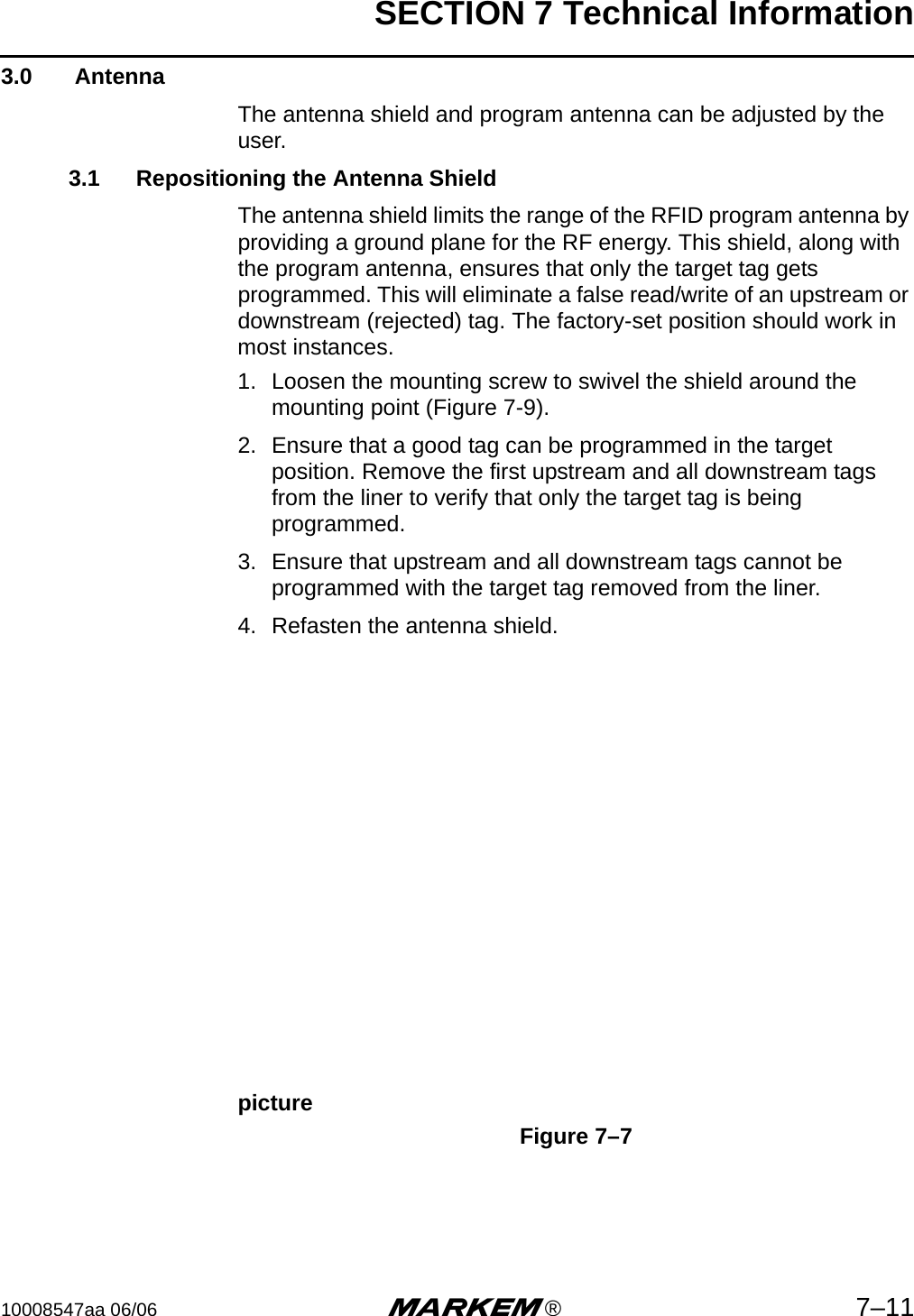 SECTION 7 Technical Information10008547aa 06/06 m®7–113.0  AntennaThe antenna shield and program antenna can be adjusted by the user.3.1 Repositioning the Antenna ShieldThe antenna shield limits the range of the RFID program antenna by providing a ground plane for the RF energy. This shield, along with the program antenna, ensures that only the target tag gets programmed. This will eliminate a false read/write of an upstream or downstream (rejected) tag. The factory-set position should work in most instances.  1. Loosen the mounting screw to swivel the shield around the mounting point (Figure 7-9).2. Ensure that a good tag can be programmed in the target position. Remove the first upstream and all downstream tags from the liner to verify that only the target tag is being programmed.3. Ensure that upstream and all downstream tags cannot be programmed with the target tag removed from the liner.4. Refasten the antenna shield.pictureFigure 7–7