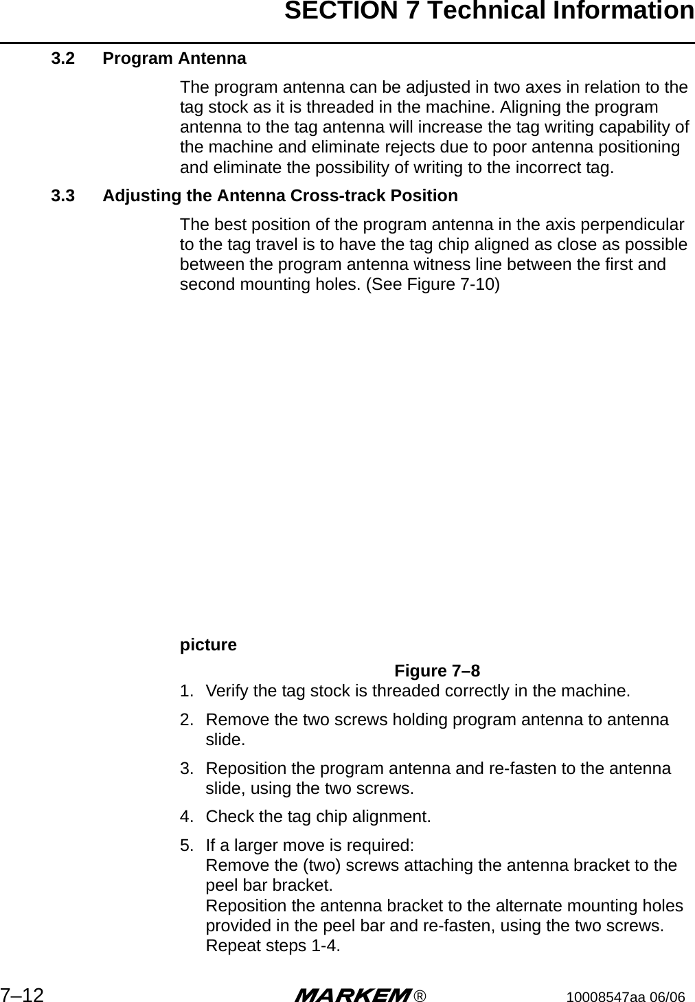 SECTION 7 Technical Information7–12 m®10008547aa 06/063.2 Program AntennaThe program antenna can be adjusted in two axes in relation to the tag stock as it is threaded in the machine. Aligning the program antenna to the tag antenna will increase the tag writing capability of the machine and eliminate rejects due to poor antenna positioning and eliminate the possibility of writing to the incorrect tag.3.3 Adjusting the Antenna Cross-track PositionThe best position of the program antenna in the axis perpendicular to the tag travel is to have the tag chip aligned as close as possible between the program antenna witness line between the first and second mounting holes. (See Figure 7-10) pictureFigure 7–81. Verify the tag stock is threaded correctly in the machine.2. Remove the two screws holding program antenna to antenna slide.3. Reposition the program antenna and re-fasten to the antenna slide, using the two screws.4. Check the tag chip alignment.5. If a larger move is required:Remove the (two) screws attaching the antenna bracket to the peel bar bracket.Reposition the antenna bracket to the alternate mounting holes provided in the peel bar and re-fasten, using the two screws.Repeat steps 1-4.