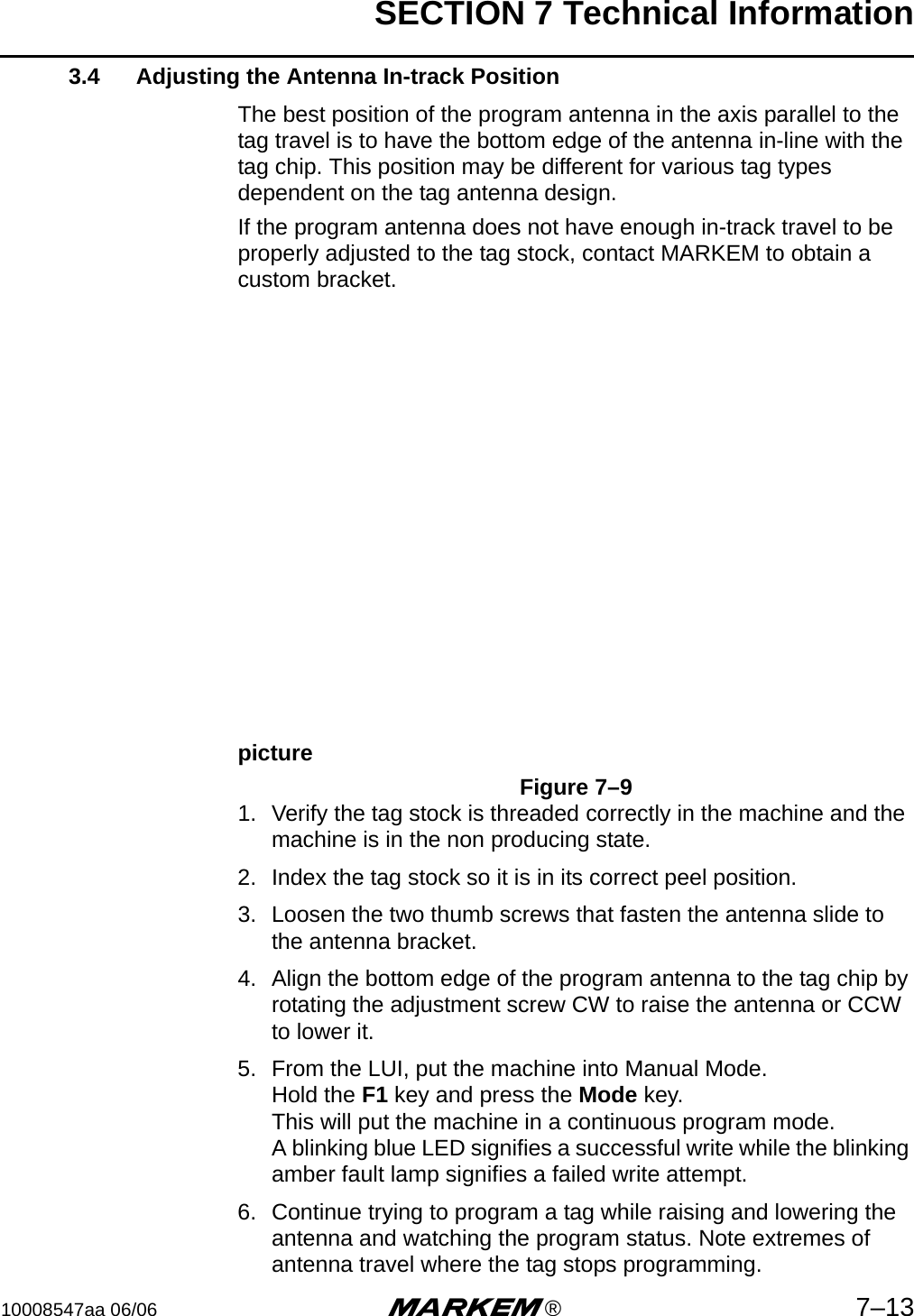 SECTION 7 Technical Information10008547aa 06/06 m®7–133.4 Adjusting the Antenna In-track PositionThe best position of the program antenna in the axis parallel to the tag travel is to have the bottom edge of the antenna in-line with the tag chip. This position may be different for various tag types dependent on the tag antenna design.If the program antenna does not have enough in-track travel to be properly adjusted to the tag stock, contact MARKEM to obtain a custom bracket.pictureFigure 7–91. Verify the tag stock is threaded correctly in the machine and the machine is in the non producing state.2. Index the tag stock so it is in its correct peel position.3. Loosen the two thumb screws that fasten the antenna slide to the antenna bracket.4. Align the bottom edge of the program antenna to the tag chip by rotating the adjustment screw CW to raise the antenna or CCW to lower it.5. From the LUI, put the machine into Manual Mode.Hold the F1 key and press the Mode key.This will put the machine in a continuous program mode.A blinking blue LED signifies a successful write while the blinking amber fault lamp signifies a failed write attempt.6. Continue trying to program a tag while raising and lowering the antenna and watching the program status. Note extremes of antenna travel where the tag stops programming.