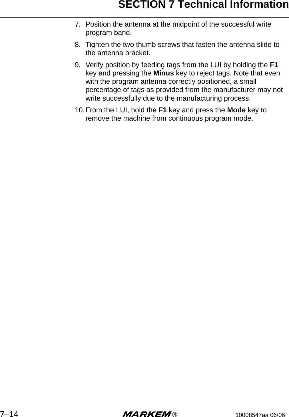 SECTION 7 Technical Information7–14 m®10008547aa 06/067. Position the antenna at the midpoint of the successful write program band.8. Tighten the two thumb screws that fasten the antenna slide to the antenna bracket.9. Verify position by feeding tags from the LUI by holding the F1 key and pressing the Minus key to reject tags. Note that even with the program antenna correctly positioned, a small percentage of tags as provided from the manufacturer may not write successfully due to the manufacturing process.10.From the LUI, hold the F1 key and press the Mode key to remove the machine from continuous program mode.